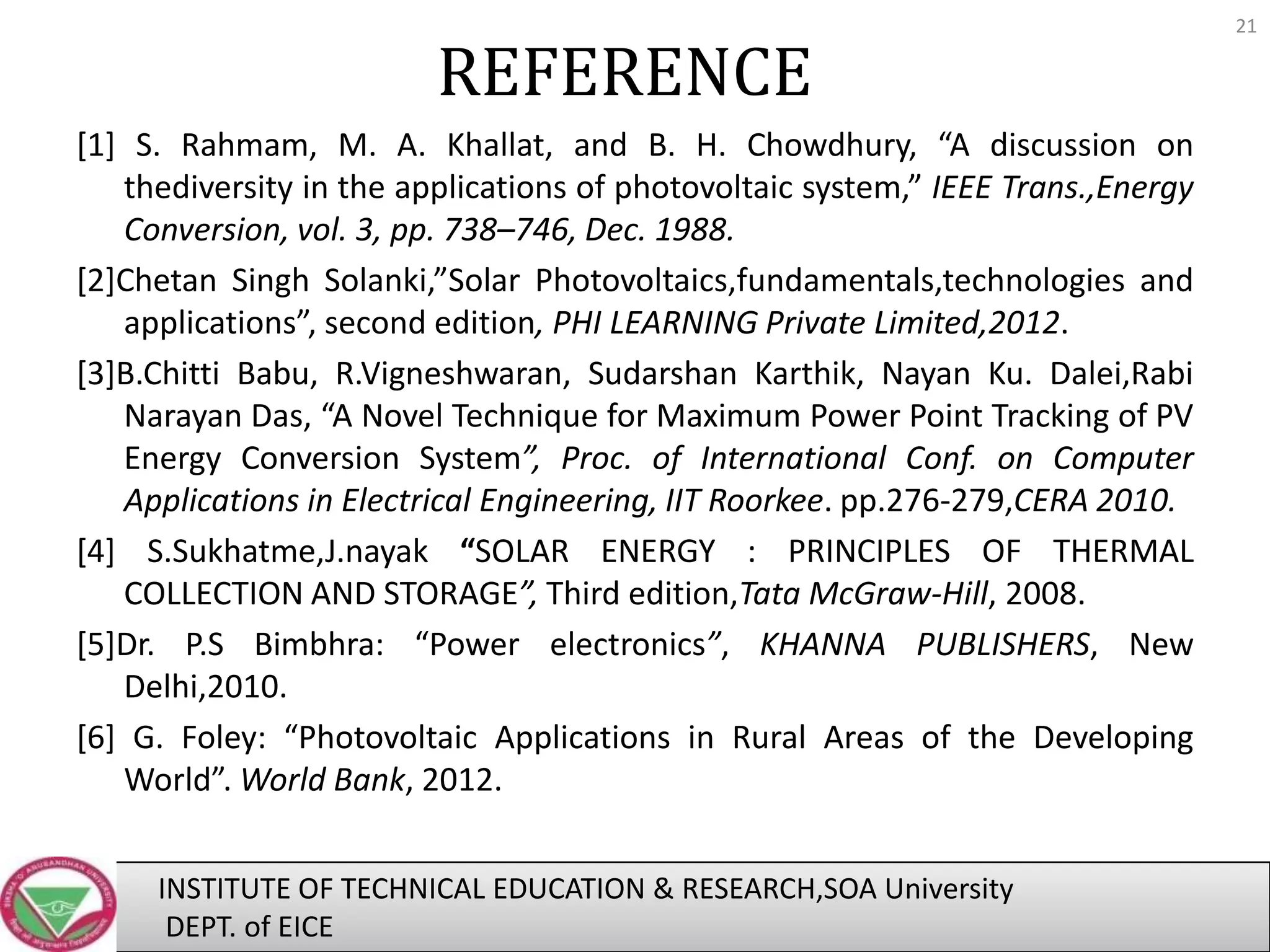 REFERENCE
[1] S. Rahmam, M. A. Khallat, and B. H. Chowdhury, “A discussion on
thediversity in the applications of photovoltaic system,” IEEE Trans.,Energy
Conversion, vol. 3, pp. 738–746, Dec. 1988.
[2]Chetan Singh Solanki,”Solar Photovoltaics,fundamentals,technologies and
applications”, second edition, PHI LEARNING Private Limited,2012.
[3]B.Chitti Babu, R.Vigneshwaran, Sudarshan Karthik, Nayan Ku. Dalei,Rabi
Narayan Das, “A Novel Technique for Maximum Power Point Tracking of PV
Energy Conversion System”, Proc. of International Conf. on Computer
Applications in Electrical Engineering, IIT Roorkee. pp.276-279,CERA 2010.
[4] S.Sukhatme,J.nayak “SOLAR ENERGY : PRINCIPLES OF THERMAL
COLLECTION AND STORAGE”, Third edition,Tata McGraw-Hill, 2008.
[5]Dr. P.S Bimbhra: “Power electronics”, KHANNA PUBLISHERS, New
Delhi,2010.
[6] G. Foley: “Photovoltaic Applications in Rural Areas of the Developing
World”. World Bank, 2012.
INSTITUTE OF TECHNICAL EDUCATION & RESEARCH,SOA University
DEPT. of EICE

21

 