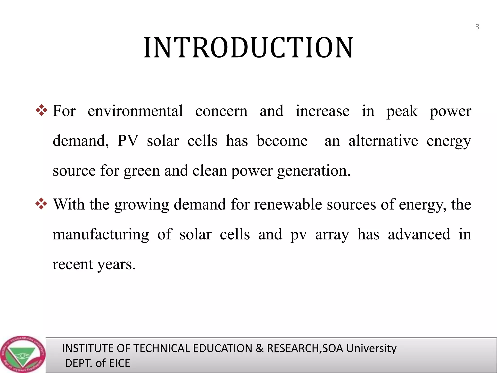 INTRODUCTION
 For environmental concern and increase in peak power

demand, PV solar cells has become

an alternative energy

source for green and clean power generation.
 With the growing demand for renewable sources of energy, the
manufacturing of solar cells and pv array has advanced in
recent years.

INSTITUTE OF TECHNICAL EDUCATION & RESEARCH,SOA University
DEPT. of EICE

3

 