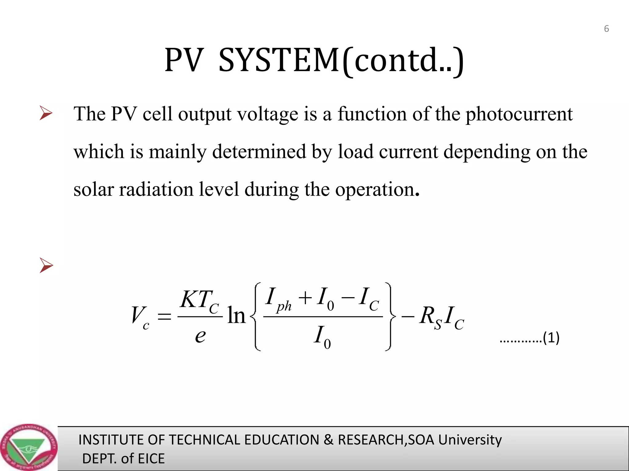 6

PV SYSTEM(contd..)
 The PV cell output voltage is a function of the photocurrent
which is mainly determined by load current depending on the
solar radiation level during the operation.



Vc

I ph I 0
KTC
ln
e
I0

IC

RS I C

…………(1)

INSTITUTE OF TECHNICAL EDUCATION & RESEARCH,SOA University
DEPT. of EICE

 