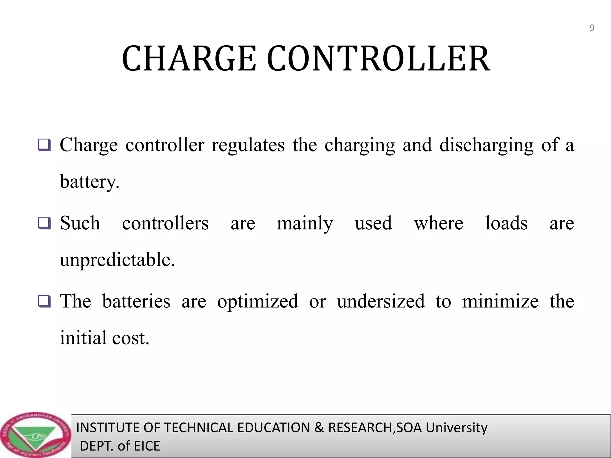 9

CHARGE CONTROLLER
 Charge controller regulates the charging and discharging of a

battery.
 Such

controllers

are

mainly

used

where

loads

are

unpredictable.
 The batteries are optimized or undersized to minimize the

initial cost.

INSTITUTE OF TECHNICAL EDUCATION & RESEARCH,SOA University
DEPT. of EICE

 