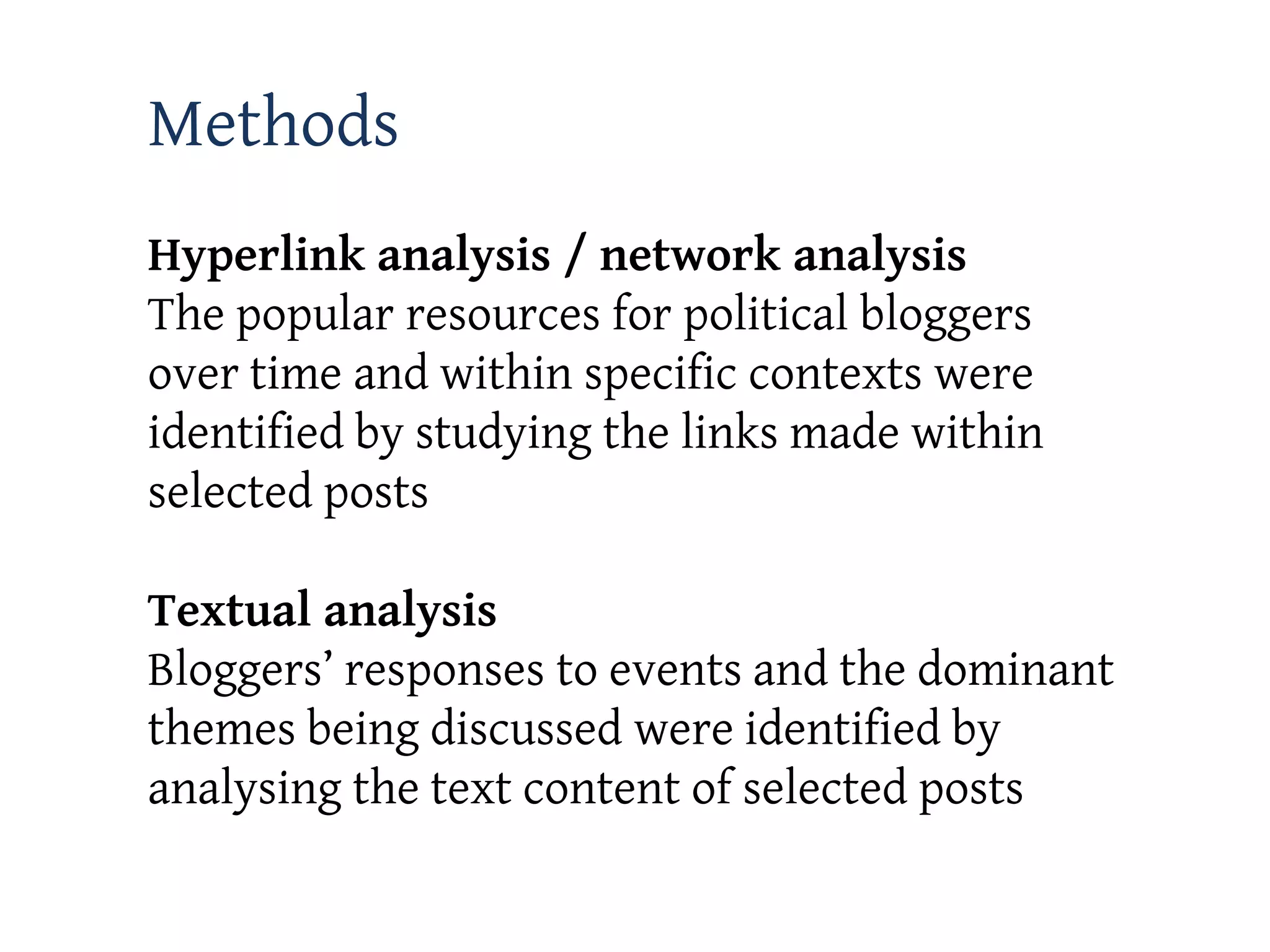 Methods
Hyperlink analysis / network analysis
The popular resources for political bloggers
over time and within specific contexts were
identified by studying the links made within
selected posts

Textual analysis
Bloggers’ responses to events and the dominant
themes being discussed were identified by
analysing the text content of selected posts
 