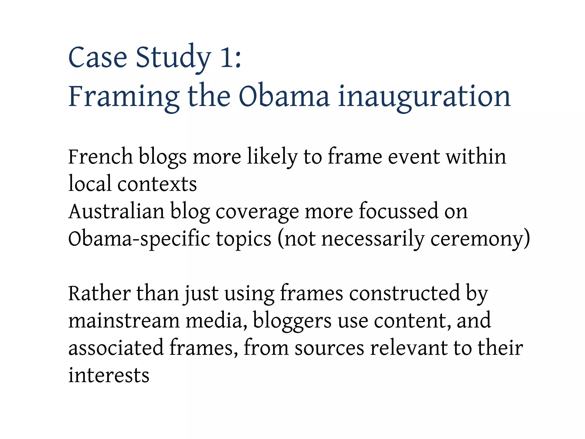 Case Study 1:
Framing the Obama inauguration
French blogs more likely to frame event within
local contexts
Australian blog coverage more focussed on
Obama-specific topics (not necessarily ceremony)

Rather than just using frames constructed by
mainstream media, bloggers use content, and
associated frames, from sources relevant to their
interests
 