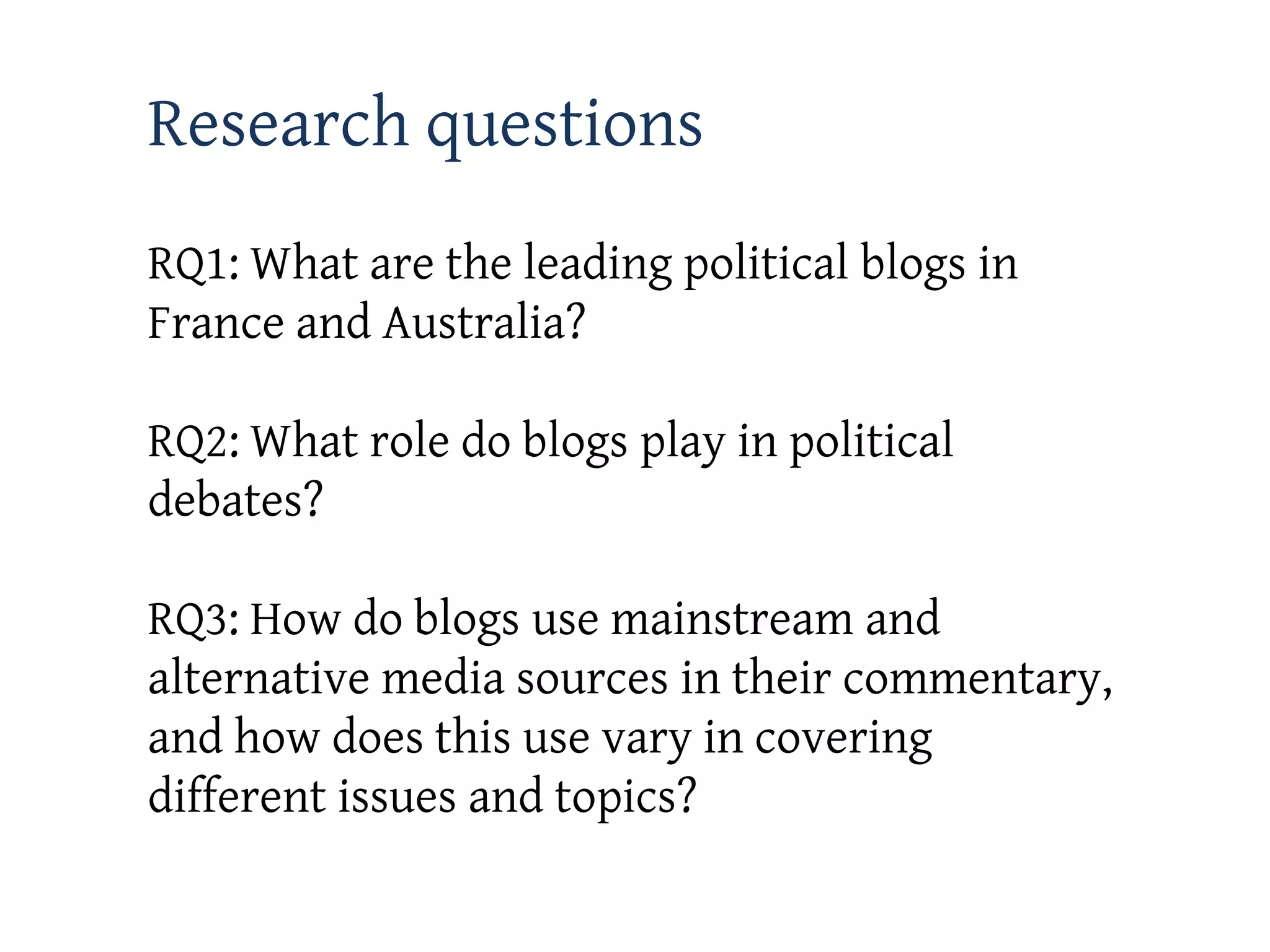Research questions
RQ1: What are the leading political blogs in
France and Australia?

RQ2: What role do blogs play in political
debates?

RQ3: How do blogs use mainstream and
alternative media sources in their commentary,
and how does this use vary in covering
different issues and topics?
 