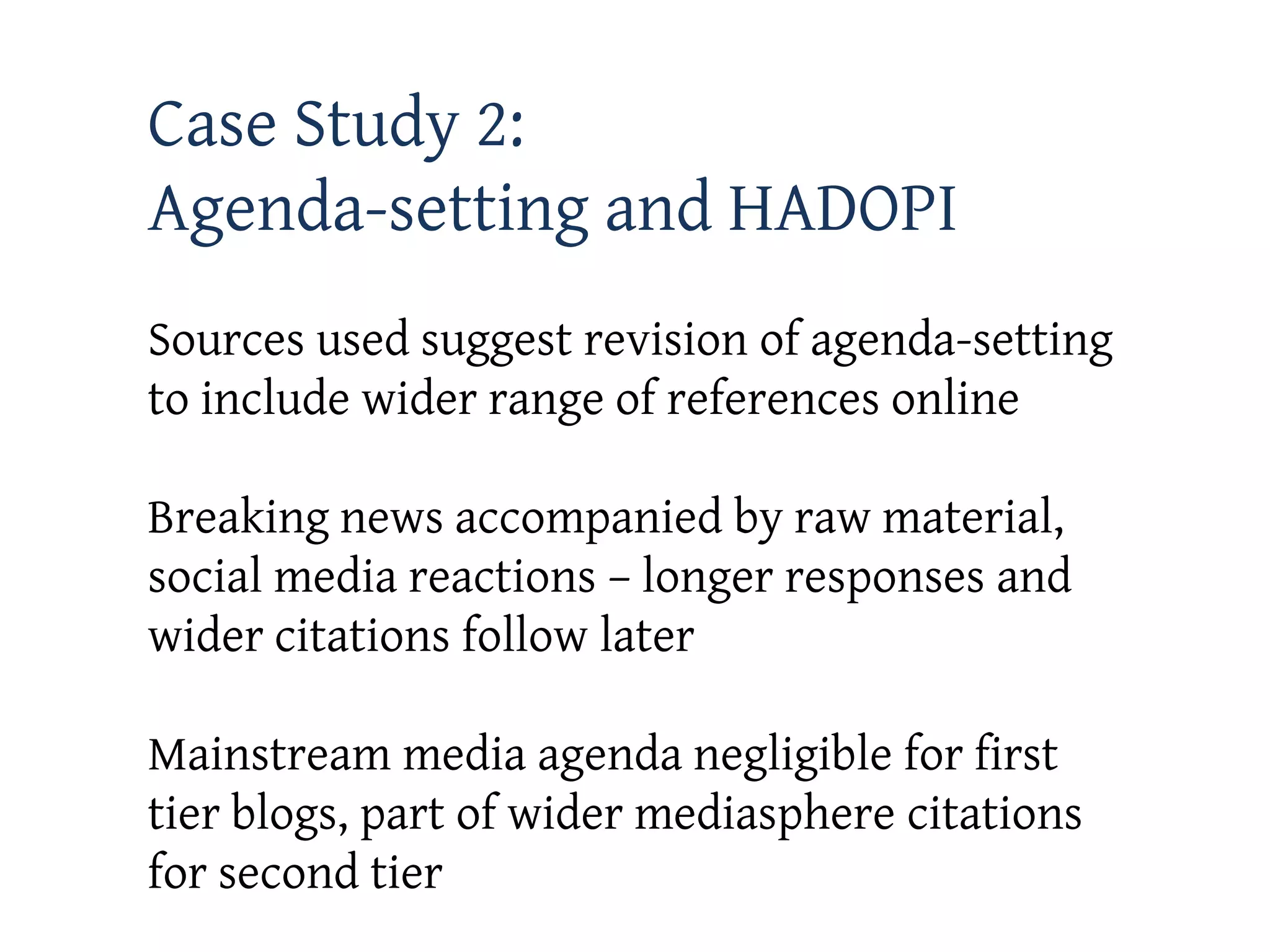 Case Study 2:
Agenda-setting and HADOPI
Sources used suggest revision of agenda-setting
to include wider range of references online

Breaking news accompanied by raw material,
social media reactions – longer responses and
wider citations follow later

Mainstream media agenda negligible for first
tier blogs, part of wider mediasphere citations
for second tier
 