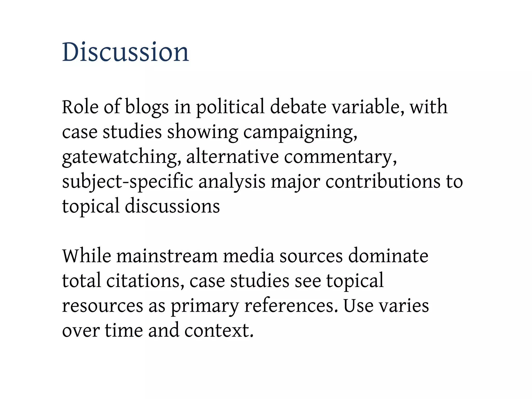 Discussion
Role of blogs in political debate variable, with
case studies showing campaigning,
gatewatching, alternative commentary,
subject-specific analysis major contributions to
topical discussions

While mainstream media sources dominate
total citations, case studies see topical
resources as primary references. Use varies
over time and context.
 