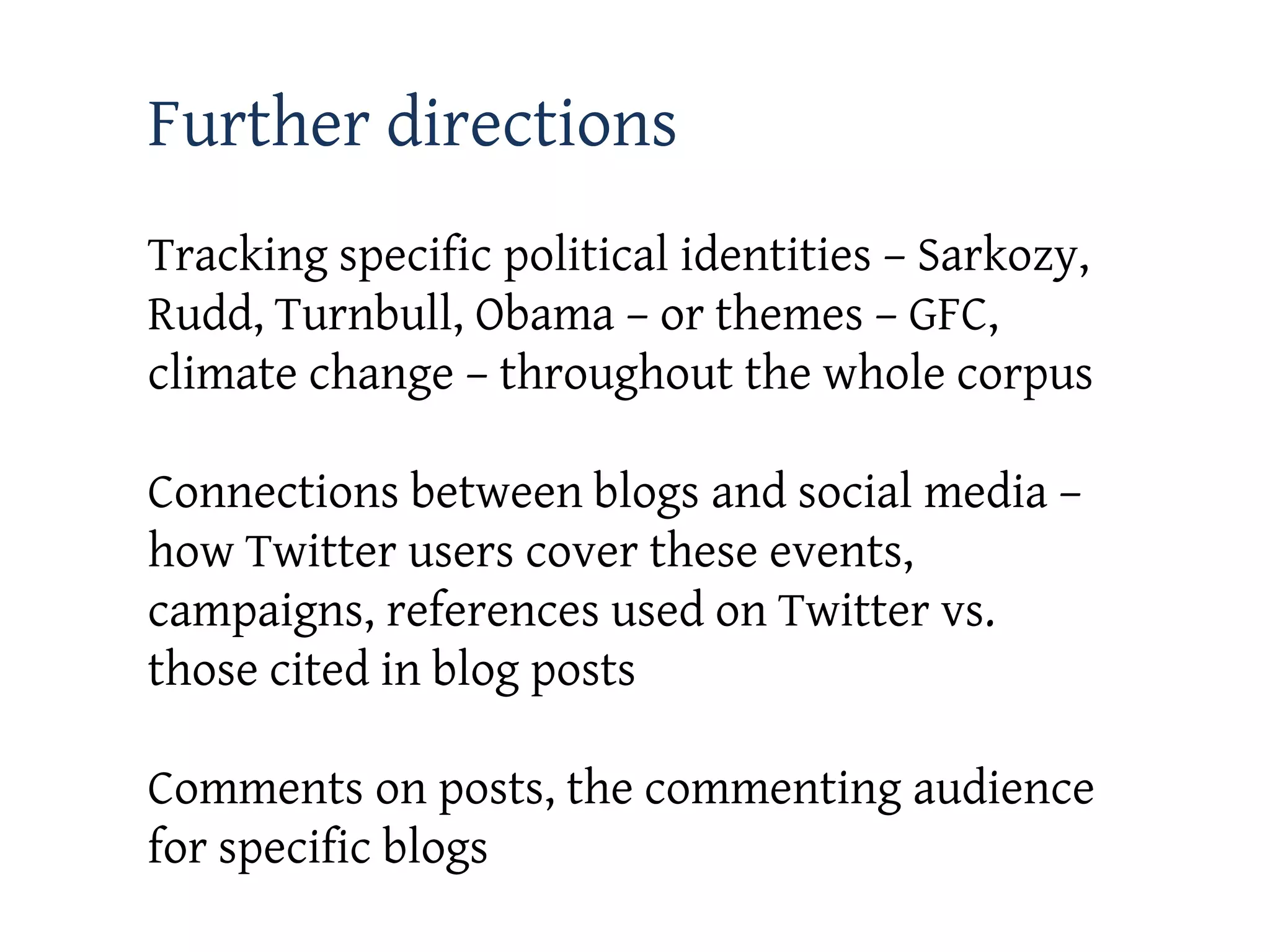 Further directions
Tracking specific political identities – Sarkozy,
Rudd, Turnbull, Obama – or themes – GFC,
climate change – throughout the whole corpus

Connections between blogs and social media –
how Twitter users cover these events,
campaigns, references used on Twitter vs.
those cited in blog posts

Comments on posts, the commenting audience
for specific blogs
 