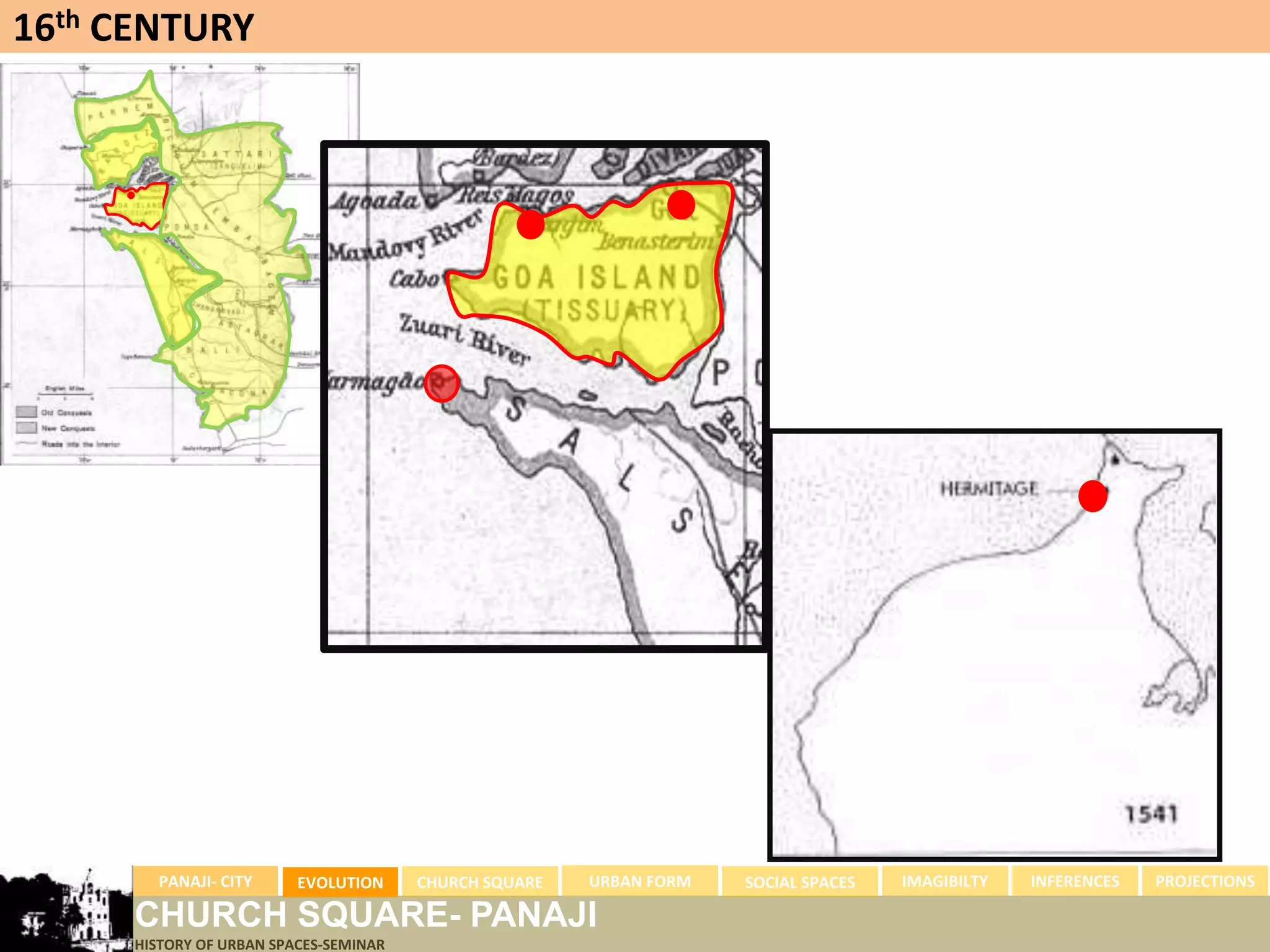 16th CENTURY




        PANAJI- CITY      EVOLUTION     CHURCH SQUARE   URBAN FORM   SOCIAL SPACES   IMAGIBILTY   INFERENCES   PROJECTIONS

      CHURCH SQUARE- PANAJI
      HISTORY OF URBAN SPACES-SEMINAR
 