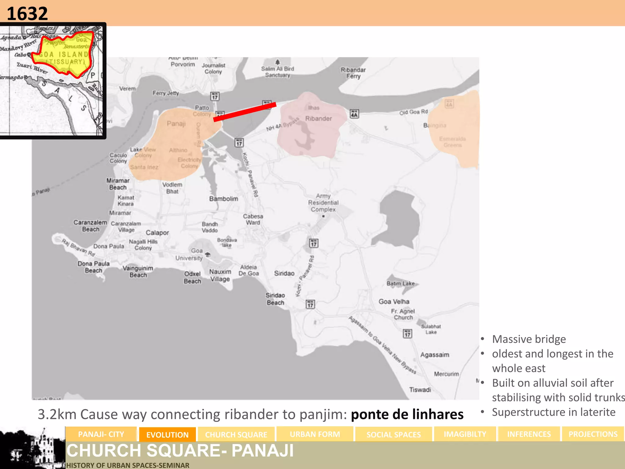 1632




                                                                                              • Massive bridge
                                                                                              • oldest and longest in the
                                                                                                whole east
                                                                                              • Built on alluvial soil after
                                                                                                stabilising with solid trunks
  3.2km Cause way connecting ribander to panjim: ponte de linhares                            • Superstructure in laterite
         PANAJI- CITY      EVOLUTION     CHURCH SQUARE   URBAN FORM   SOCIAL SPACES   IMAGIBILTY   INFERENCES   PROJECTIONS

       CHURCH SQUARE- PANAJI
       HISTORY OF URBAN SPACES-SEMINAR
 
