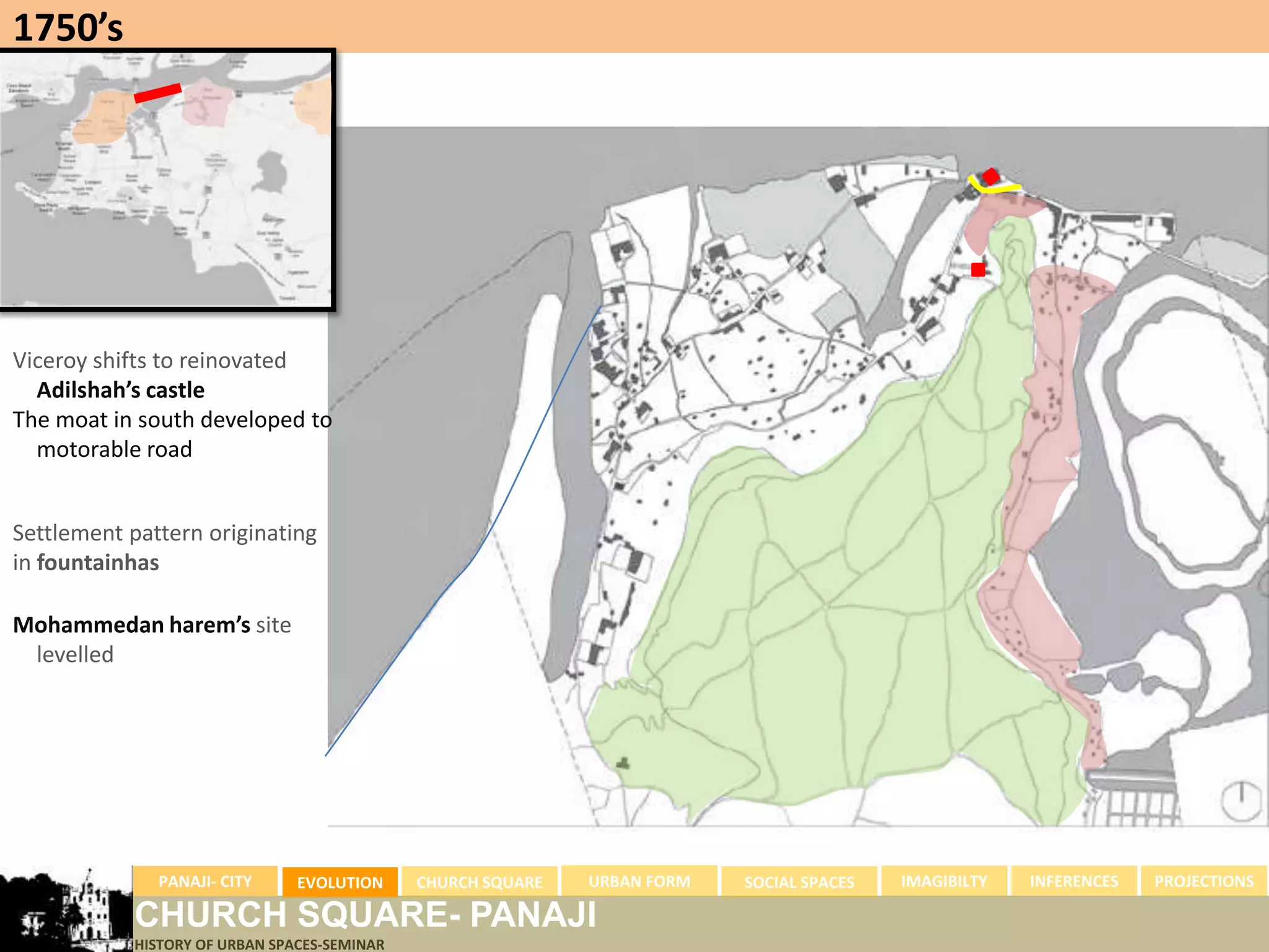 1750’s




Viceroy shifts to reinovated
  Adilshah’s castle
The moat in south developed to
  motorable road


Settlement pattern originating
in fountainhas

Mohammedan harem’s site
 levelled




              PANAJI- CITY     EVOLUTION     CHURCH SQUARE   URBAN FORM   SOCIAL SPACES   IMAGIBILTY   INFERENCES   PROJECTIONS

           CHURCH SQUARE- PANAJI
           HISTORY OF URBAN SPACES-SEMINAR
 