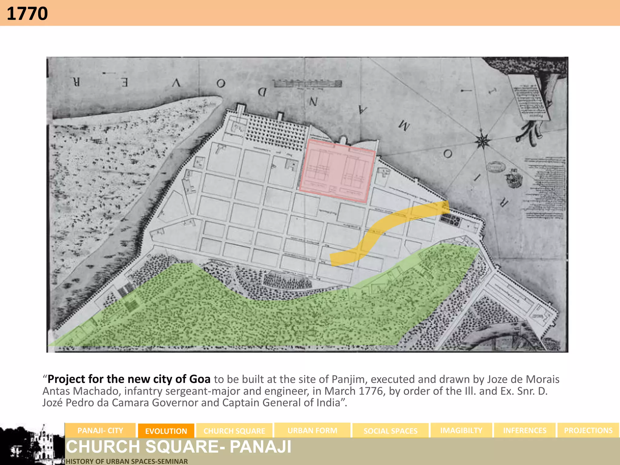 1770




   “Project for the new city of Goa to be built at the site of Panjim, executed and drawn by Joze de Morais
   Antas Machado, infantry sergeant-major and engineer, in March 1776, by order of the Ill. and Ex. Snr. D.
   Jozé Pedro da Camara Governor and Captain General of India”.

          PANAJI- CITY     EVOLUTION     CHURCH SQUARE   URBAN FORM   SOCIAL SPACES   IMAGIBILTY   INFERENCES   PROJECTIONS

       CHURCH SQUARE- PANAJI
       HISTORY OF URBAN SPACES-SEMINAR
 