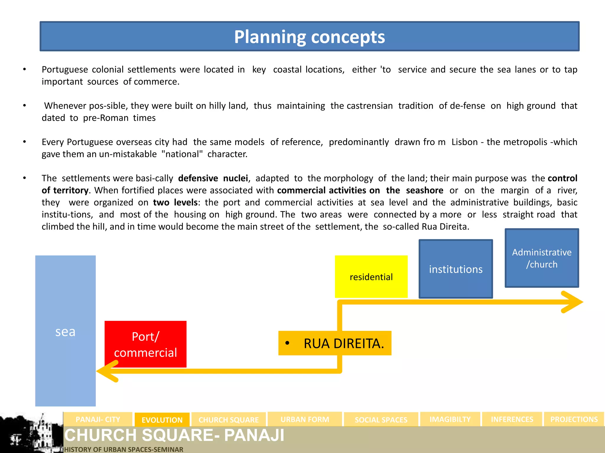 Planning concepts
•   Portuguese colonial settlements were located in key coastal locations, either 'to service and secure the sea lanes or to tap
    important sources of commerce.

•   Whenever pos-sible, they were built on hilly land, thus maintaining the castrensian tradition of de-fense on high ground that
    dated to pre-Roman times

•   Every Portuguese overseas city had the same models of reference, predominantly drawn fro m Lisbon - the metropolis -which
    gave them an un-mistakable "national" character.

•   The settlements were basi-cally defensive nuclei, adapted to the morphology of the land; their main purpose was the control
    of territory. When fortified places were associated with commercial activities on the seashore or on the margin of a river,
    they were organized on two levels: the port and commercial activities at sea level and the administrative buildings, basic
    institu-tions, and most of the housing on high ground. The two areas were connected by a more or less straight road that
    climbed the hilI, and in time would become the main street of the settlement, the so-called Rua Direita.

                                                                                                                 Administrative
                                                                                                                   /church
                                                                                              institutions
                                                                           residential




       sea             Port/
                                                            • RUA DIREITA.
                     commercial



           PANAJI- CITY      EVOLUTION     CHURCH SQUARE   URBAN FORM        SOCIAL SPACES    IMAGIBILTY     INFERENCES   PROJECTIONS

         CHURCH SQUARE- PANAJI
         HISTORY OF URBAN SPACES-SEMINAR
 