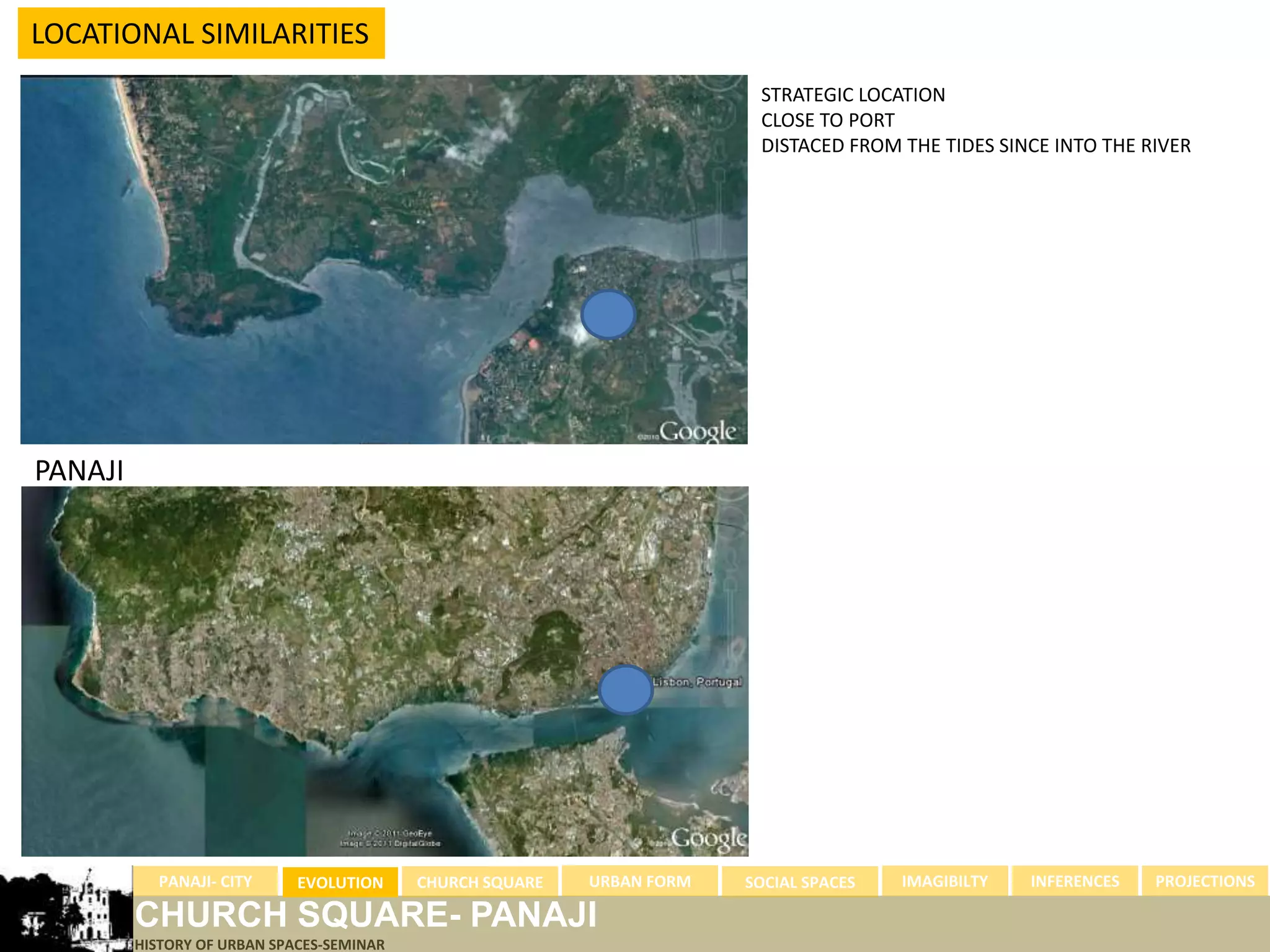 LOCATIONAL SIMILARITIES
                                                                  STRATEGIC LOCATION
                                                                  CLOSE TO PORT
                                                                  DISTACED FROM THE TIDES SINCE INTO THE RIVER




PANAJI




         PANAJI- CITY   EVOLUTION   CHURCH SQUARE   URBAN FORM   SOCIAL SPACES   IMAGIBILTY   INFERENCES   PROJECTIONS

LISBON CHURCH SQUARE- PANAJI
       HISTORY OF URBAN SPACES-SEMINAR
 