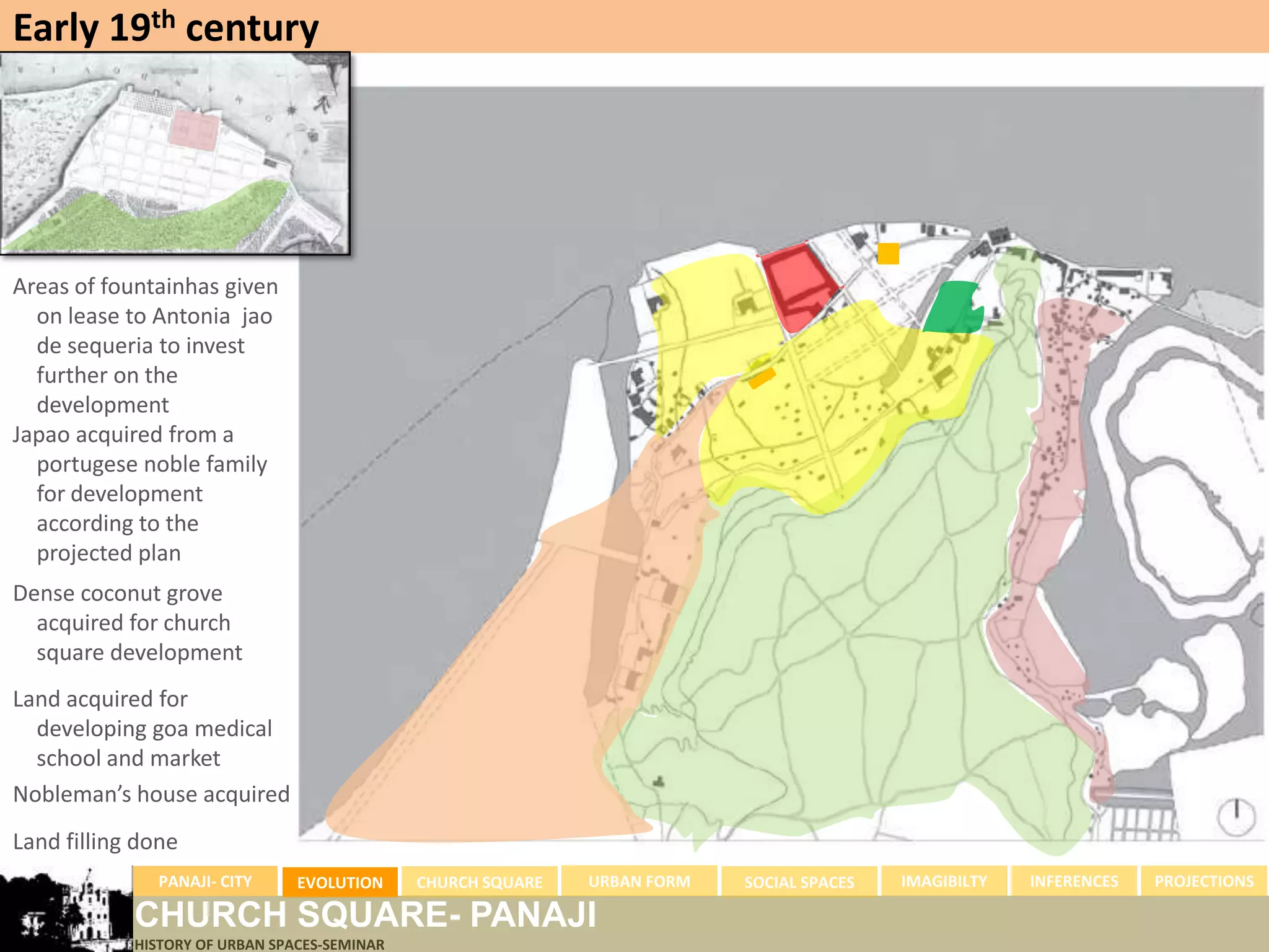 Early 19th century




Areas of fountainhas given
  on lease to Antonia jao
  de sequeria to invest
  further on the
  development
Japao acquired from a
  portugese noble family
  for development
  according to the
  projected plan
Dense coconut grove
  acquired for church
  square development
Land acquired for
  developing goa medical
  school and market
Nobleman’s house acquired
Land filling done
              PANAJI- CITY      EVOLUTION     CHURCH SQUARE   URBAN FORM   SOCIAL SPACES   IMAGIBILTY   INFERENCES   PROJECTIONS

            CHURCH SQUARE- PANAJI
            HISTORY OF URBAN SPACES-SEMINAR
 