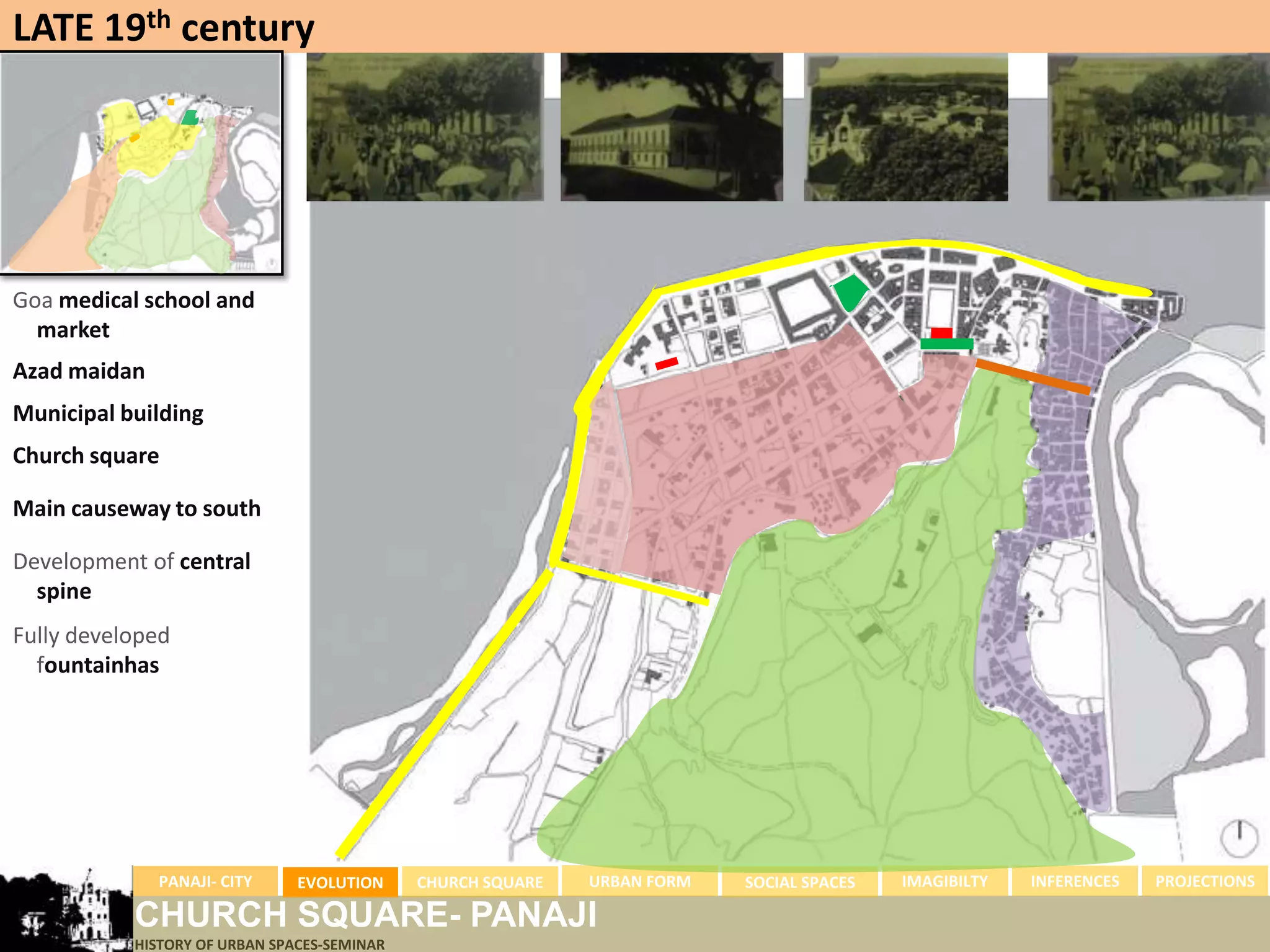 LATE 19th century




Goa medical school and
  market
Azad maidan
Municipal building
Church square

Main causeway to south

Development of central
  spine
Fully developed
  fountainhas




              PANAJI- CITY     EVOLUTION     CHURCH SQUARE   URBAN FORM   SOCIAL SPACES   IMAGIBILTY   INFERENCES   PROJECTIONS

           CHURCH SQUARE- PANAJI
           HISTORY OF URBAN SPACES-SEMINAR
 