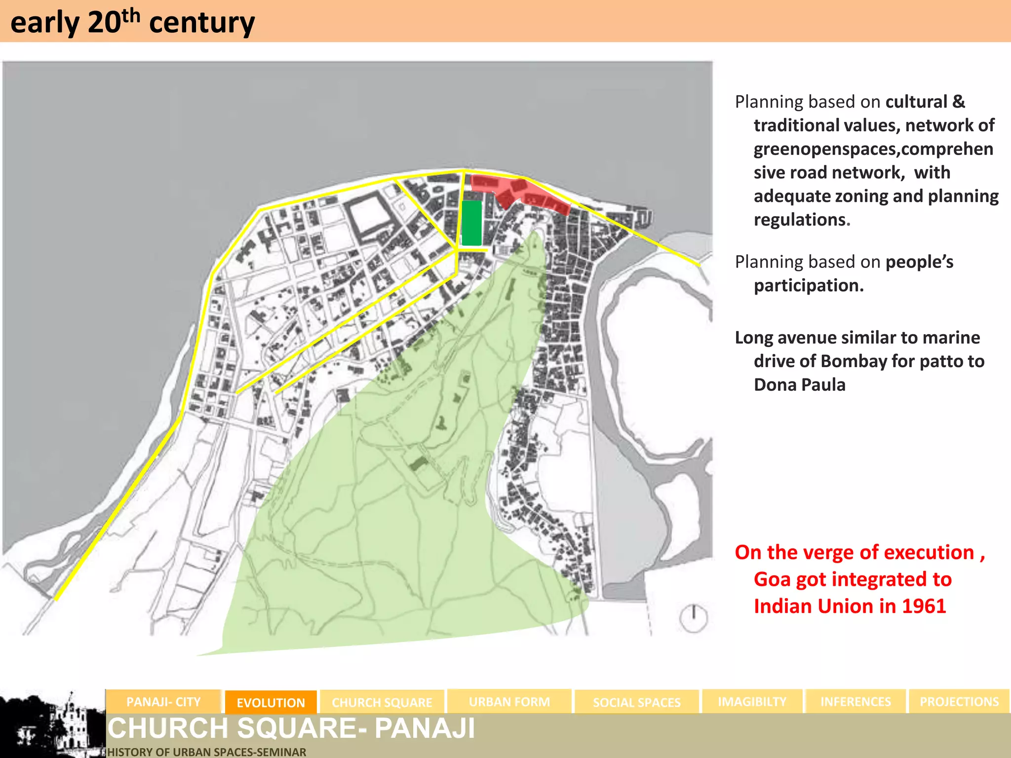 early 20th century

                                                                                        Planning based on cultural &
                                                                                          traditional values, network of
                                                                                          greenopenspaces,comprehen
                                                                                          sive road network, with
                                                                                          adequate zoning and planning
                                                                                          regulations.

                                                                                        Planning based on people’s
                                                                                          participation.

                                                                                        Long avenue similar to marine
                                                                                          drive of Bombay for patto to
                                                                                          Dona Paula




                                                                                        On the verge of execution ,
                                                                                         Goa got integrated to
                                                                                         Indian Union in 1961



         PANAJI- CITY      EVOLUTION     CHURCH SQUARE   URBAN FORM   SOCIAL SPACES   IMAGIBILTY   INFERENCES   PROJECTIONS

       CHURCH SQUARE- PANAJI
       HISTORY OF URBAN SPACES-SEMINAR
 