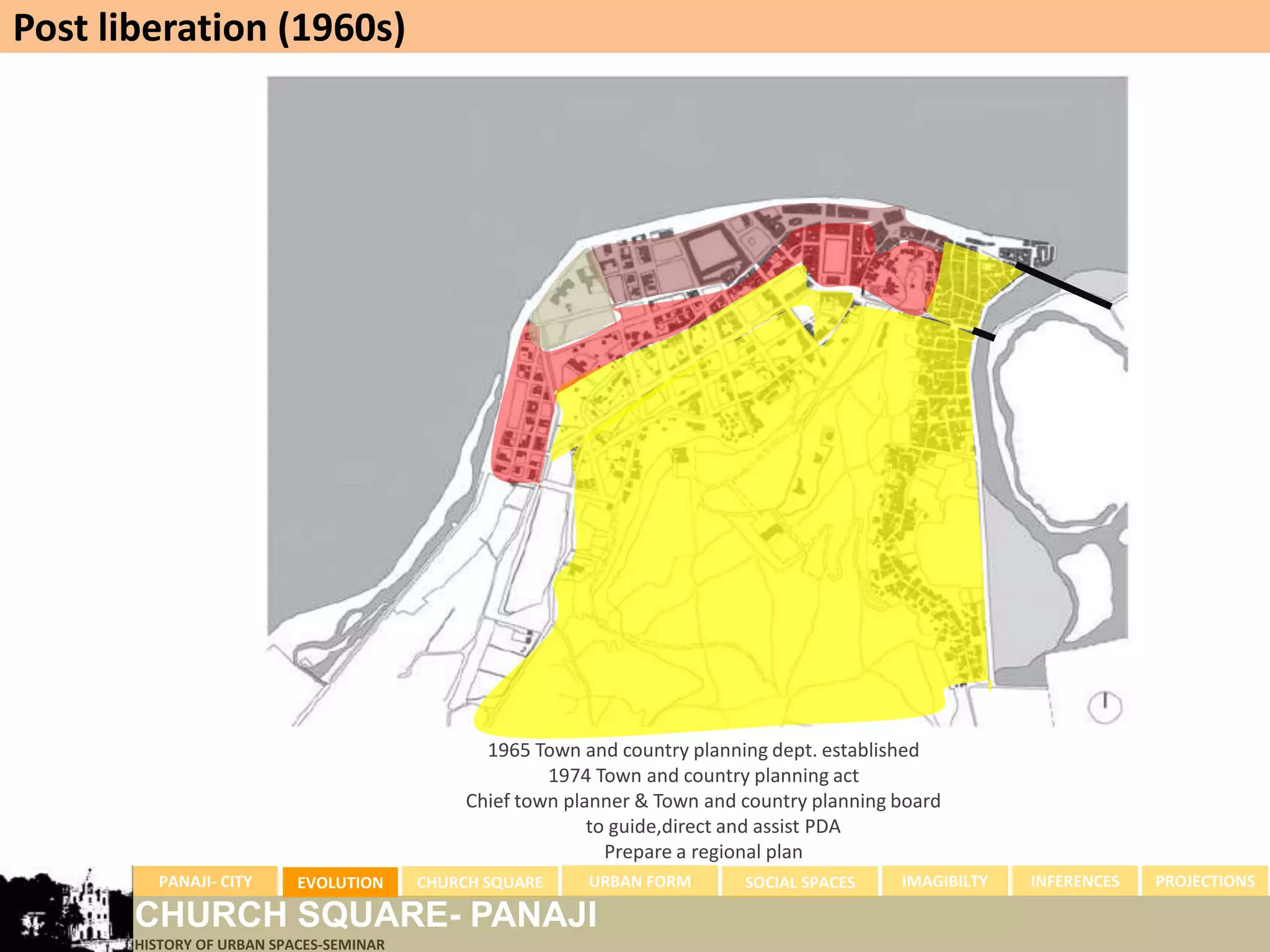 Post liberation (1960s)




                                                1965 Town and country planning dept. established
                                                       1974 Town and country planning act
                                              Chief town planner & Town and country planning board
                                                            to guide,direct and assist PDA
                                                              Prepare a regional plan
         PANAJI- CITY      EVOLUTION     CHURCH SQUARE     URBAN FORM       SOCIAL SPACES    IMAGIBILTY   INFERENCES   PROJECTIONS

       CHURCH SQUARE- PANAJI
       HISTORY OF URBAN SPACES-SEMINAR
 