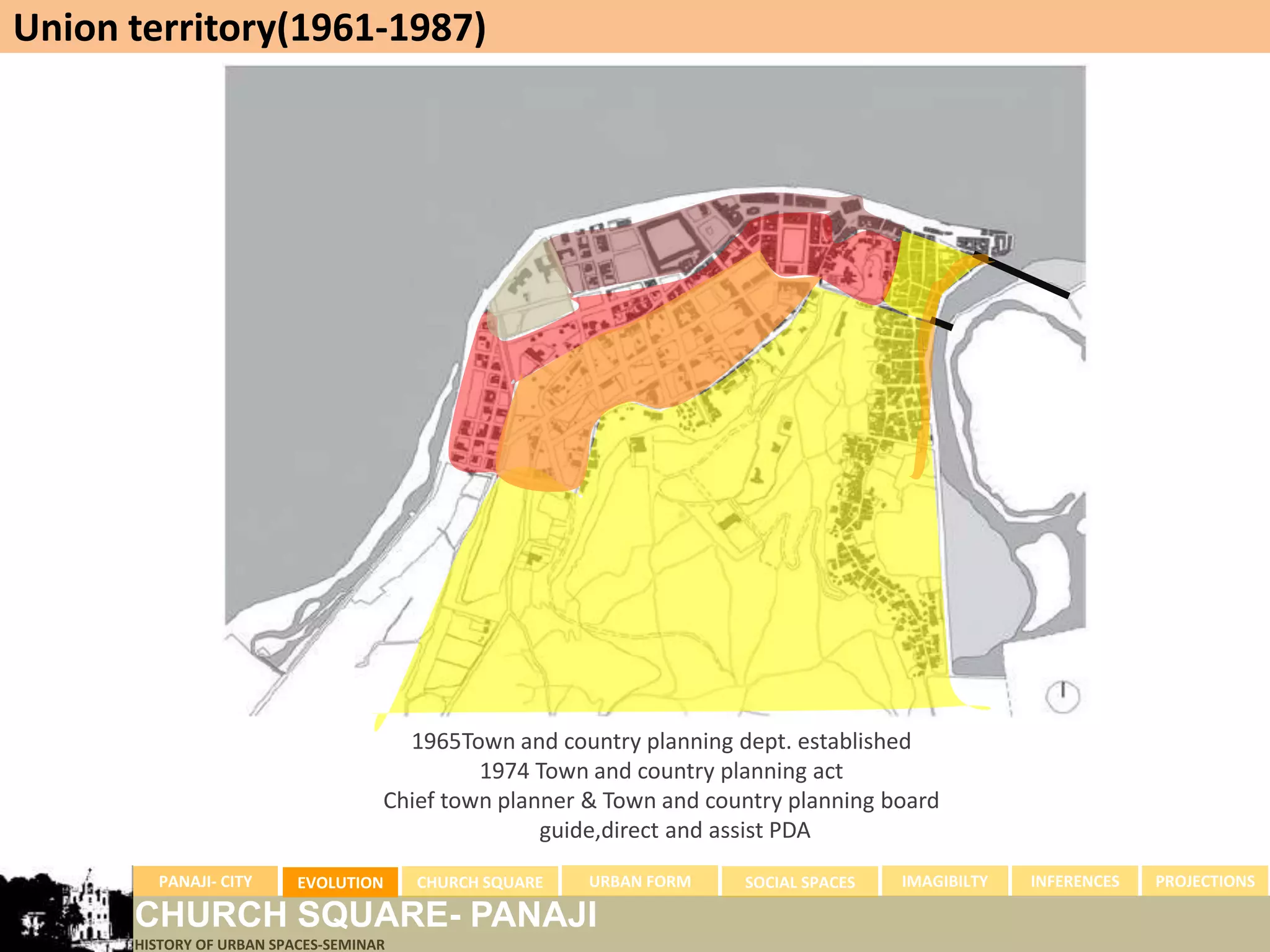 Union territory(1961-1987)




                                      1965Town and country planning dept. established
                                             1974 Town and country planning act
                                    Chief town planner & Town and country planning board
                                                   guide,direct and assist PDA
        PANAJI- CITY      EVOLUTION     CHURCH SQUARE   URBAN FORM   SOCIAL SPACES   IMAGIBILTY   INFERENCES   PROJECTIONS

      CHURCH SQUARE- PANAJI
      HISTORY OF URBAN SPACES-SEMINAR
 