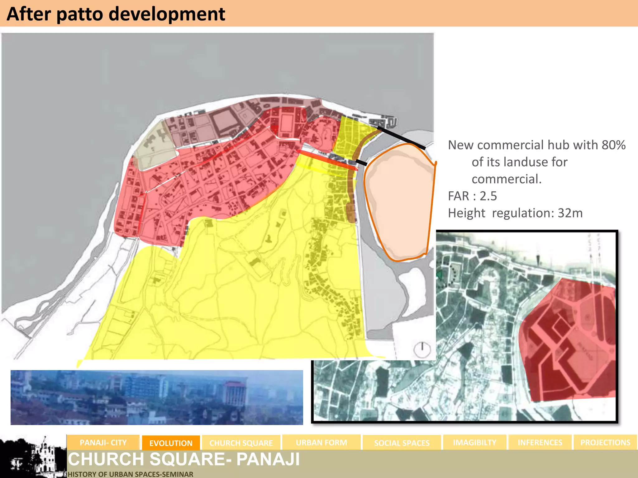 After patto development




                                                                                     New commercial hub with 80%
                                                                                         of its landuse for
                                                                                         commercial.
                                                                                     FAR : 2.5
                                                                                     Height regulation: 32m




        PANAJI- CITY      EVOLUTION     CHURCH SQUARE   URBAN FORM   SOCIAL SPACES   IMAGIBILTY   INFERENCES   PROJECTIONS

      CHURCH SQUARE- PANAJI
      HISTORY OF URBAN SPACES-SEMINAR
 