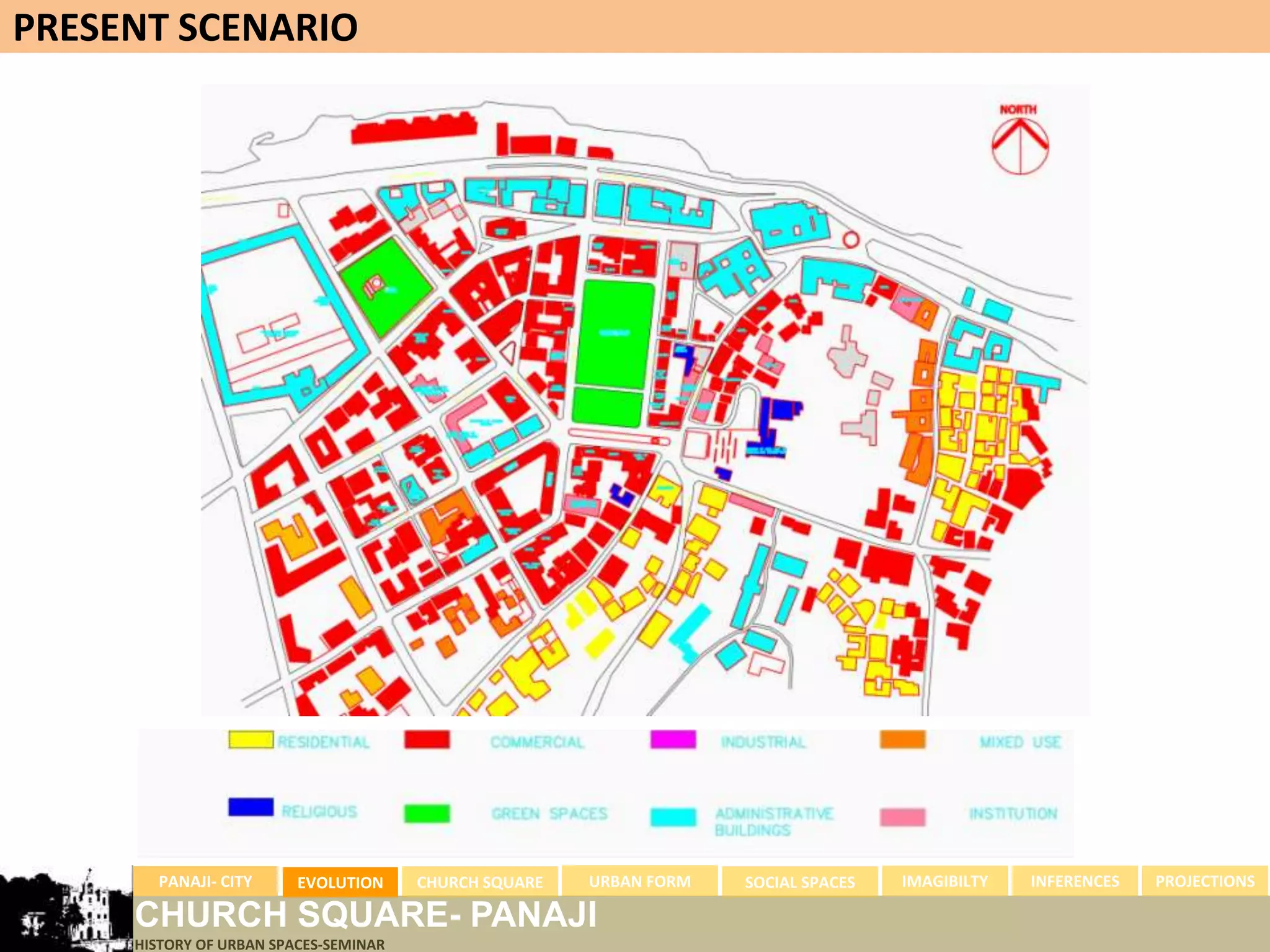 PRESENT SCENARIO




       PANAJI- CITY      EVOLUTION     CHURCH SQUARE   URBAN FORM   SOCIAL SPACES   IMAGIBILTY   INFERENCES   PROJECTIONS

     CHURCH SQUARE- PANAJI
     HISTORY OF URBAN SPACES-SEMINAR
 