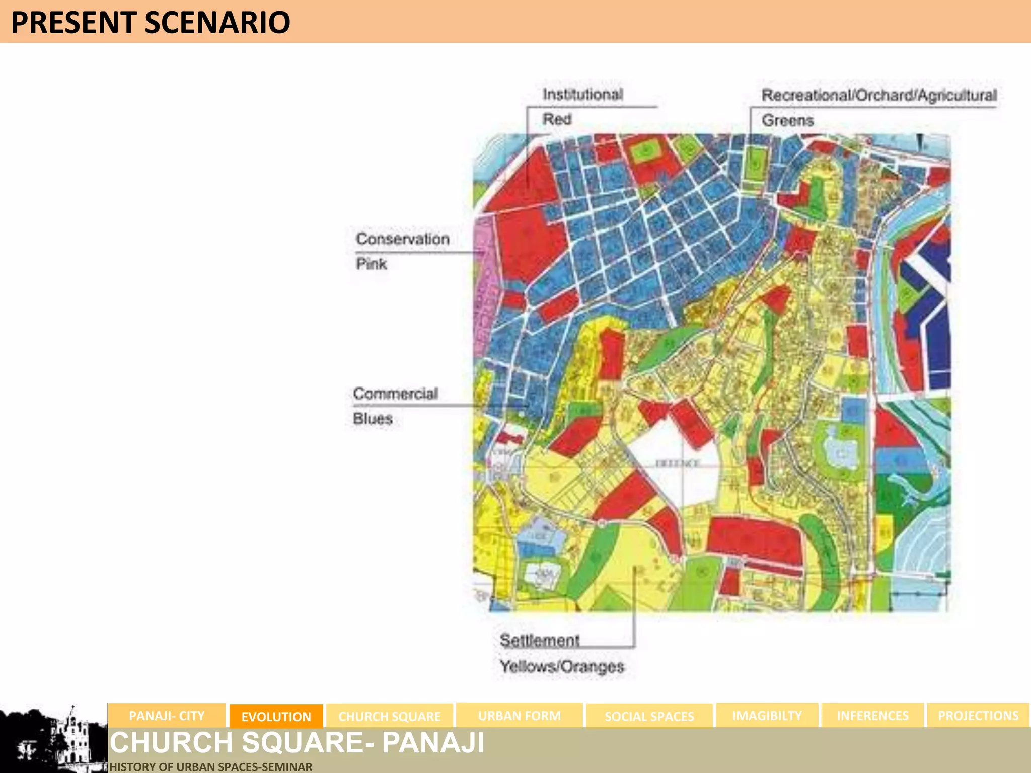 PRESENT SCENARIO




       PANAJI- CITY      EVOLUTION     CHURCH SQUARE   URBAN FORM   SOCIAL SPACES   IMAGIBILTY   INFERENCES   PROJECTIONS

     CHURCH SQUARE- PANAJI
     HISTORY OF URBAN SPACES-SEMINAR
 