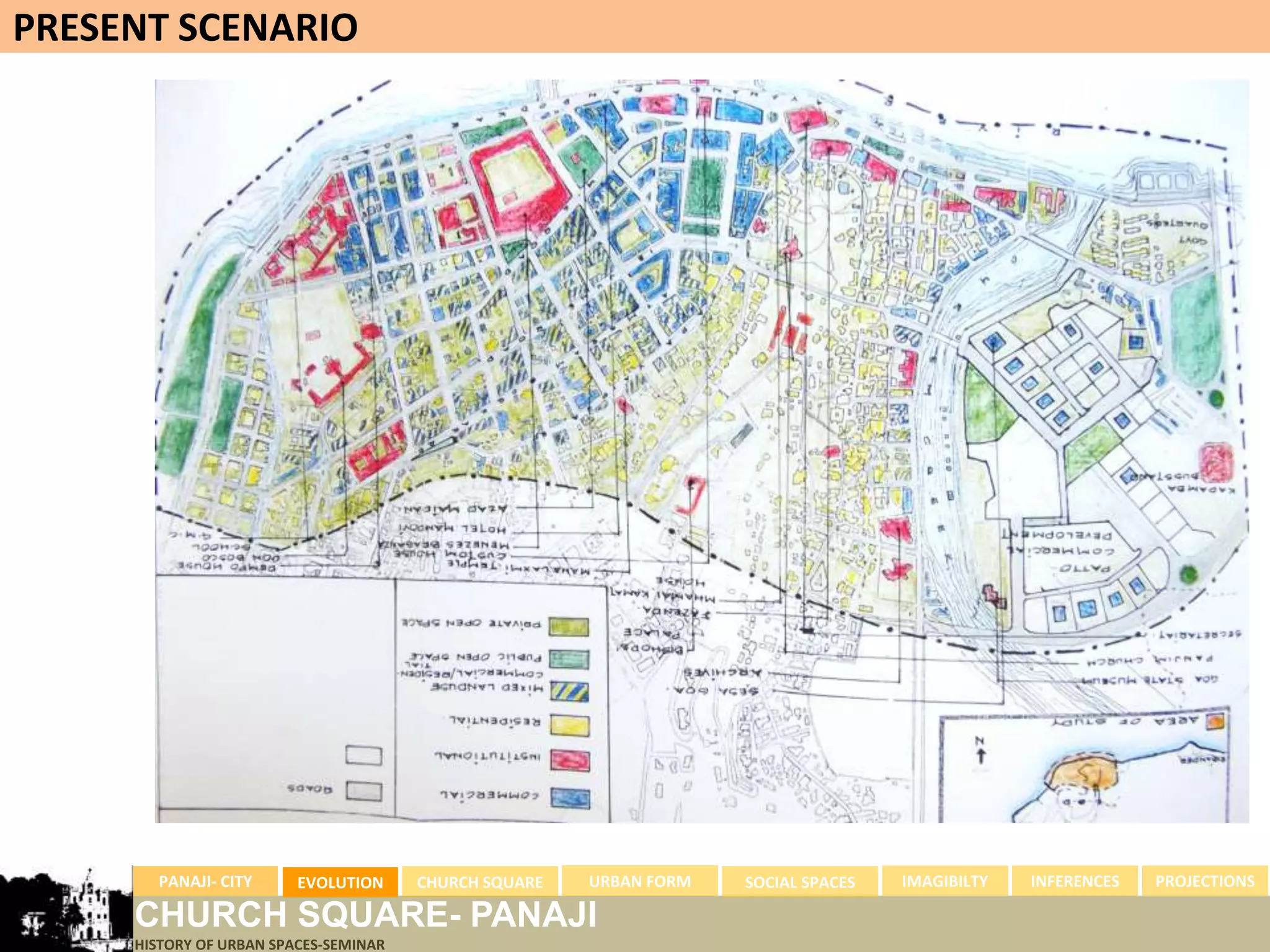 PRESENT SCENARIO




       PANAJI- CITY      EVOLUTION     CHURCH SQUARE   URBAN FORM   SOCIAL SPACES   IMAGIBILTY   INFERENCES   PROJECTIONS

     CHURCH SQUARE- PANAJI
     HISTORY OF URBAN SPACES-SEMINAR
 