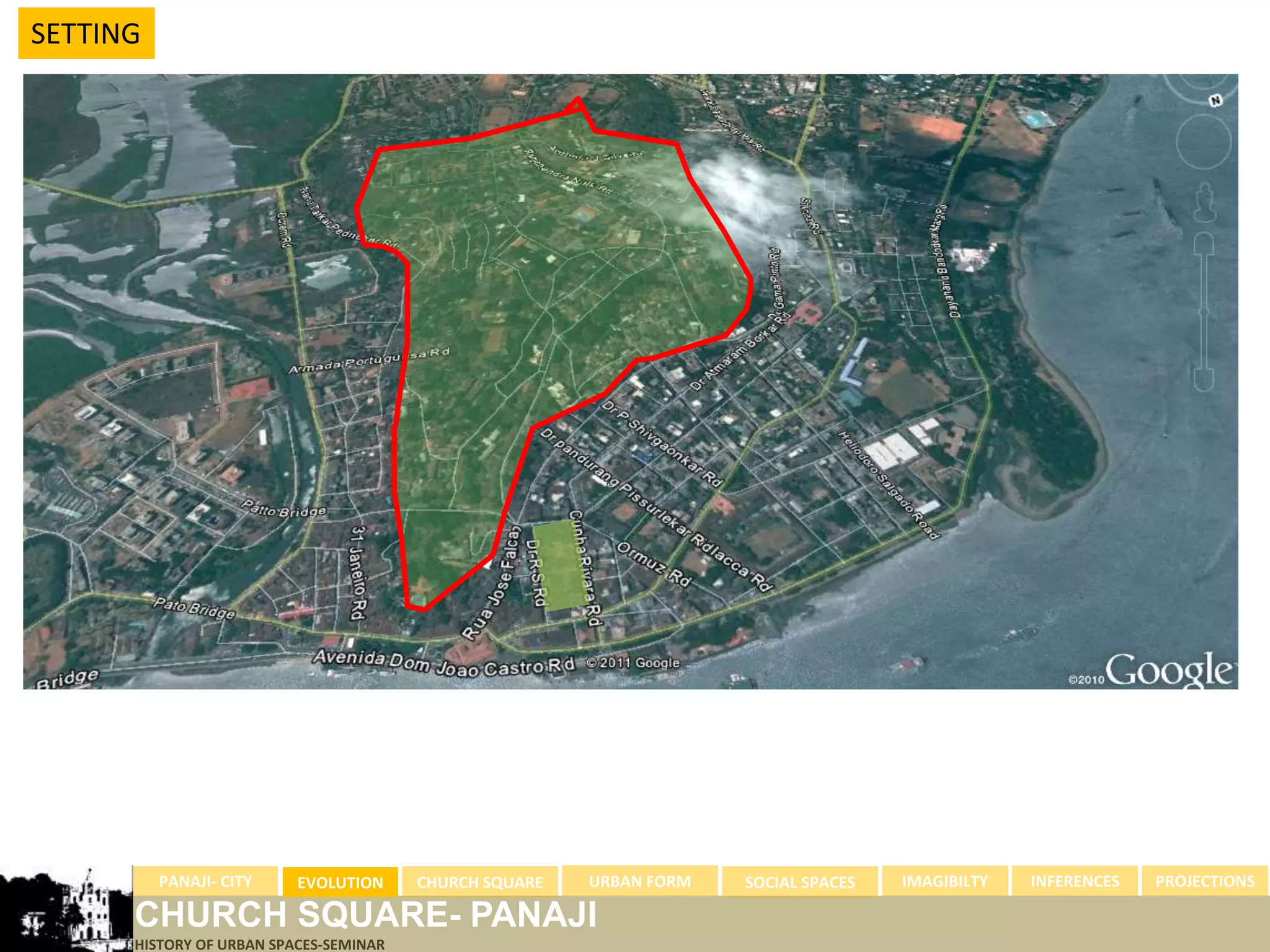 SETTING




          PANAJI- CITY    EVOLUTION     CHURCH SQUARE   URBAN FORM   SOCIAL SPACES   IMAGIBILTY   INFERENCES   PROJECTIONS

      CHURCH SQUARE- PANAJI
      HISTORY OF URBAN SPACES-SEMINAR
 
