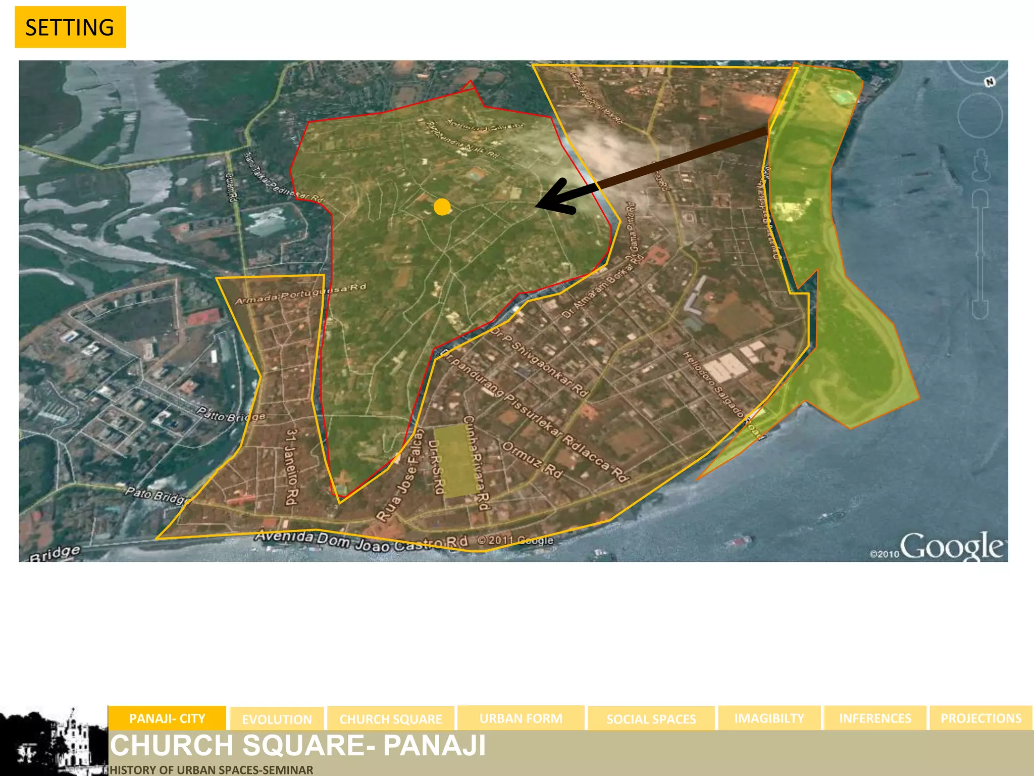 SETTING




          PANAJI- CITY    EVOLUTION     CHURCH SQUARE   URBAN FORM   SOCIAL SPACES   IMAGIBILTY   INFERENCES   PROJECTIONS

      CHURCH SQUARE- PANAJI
      HISTORY OF URBAN SPACES-SEMINAR
 