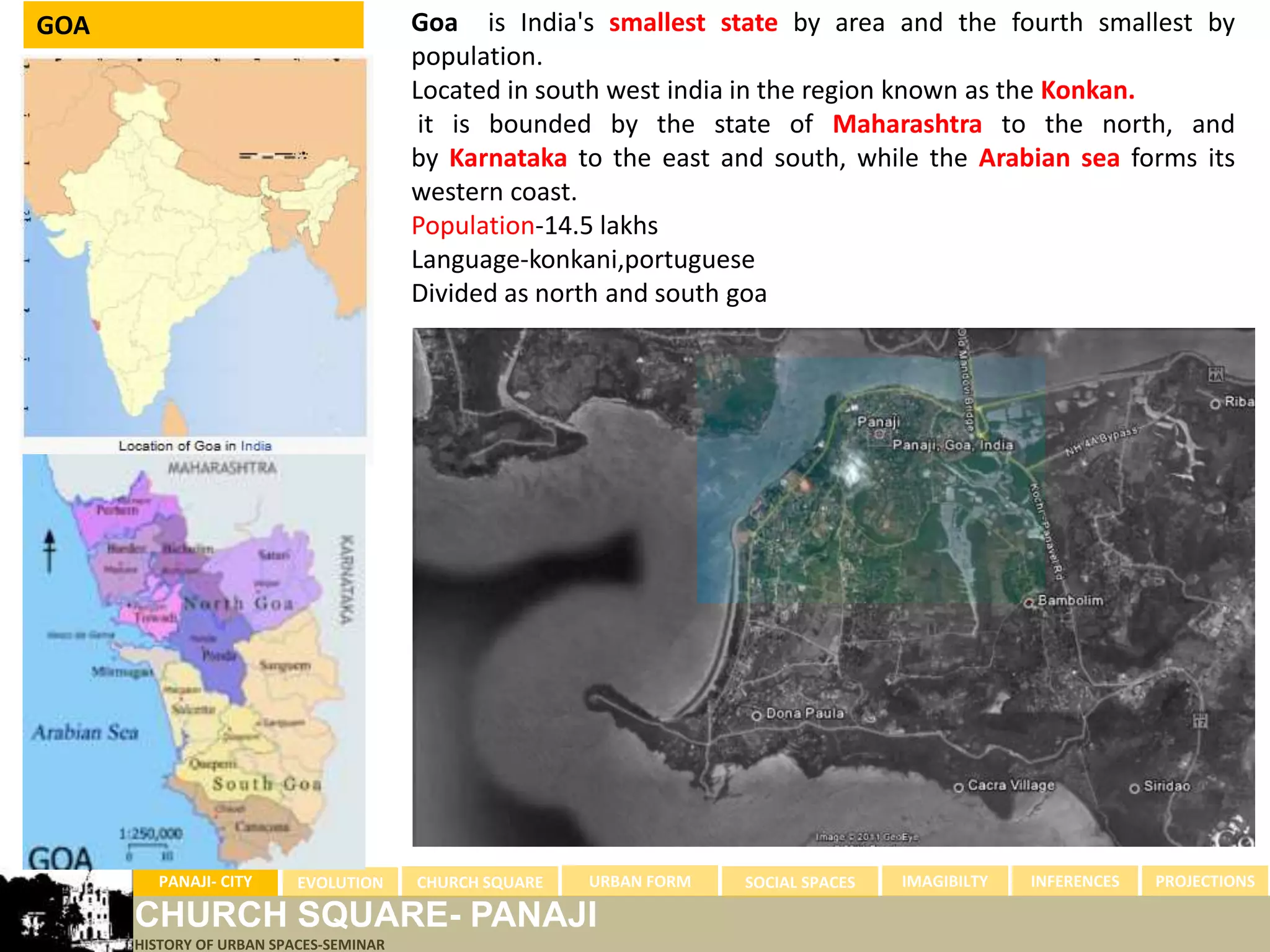 GOA                                     Goa is India's smallest state by area and the fourth smallest by
                                        population.
                                        Located in south west india in the region known as the Konkan.
                                         it is bounded by the state of Maharashtra to the north, and
                                        by Karnataka to the east and south, while the Arabian sea forms its
                                        western coast.
                                        Population-14.5 lakhs
                                        Language-konkani,portuguese
                                        Divided as north and south goa




        PANAJI- CITY      EVOLUTION     CHURCH SQUARE   URBAN FORM   SOCIAL SPACES   IMAGIBILTY   INFERENCES   PROJECTIONS

      CHURCH SQUARE- PANAJI
      HISTORY OF URBAN SPACES-SEMINAR
 