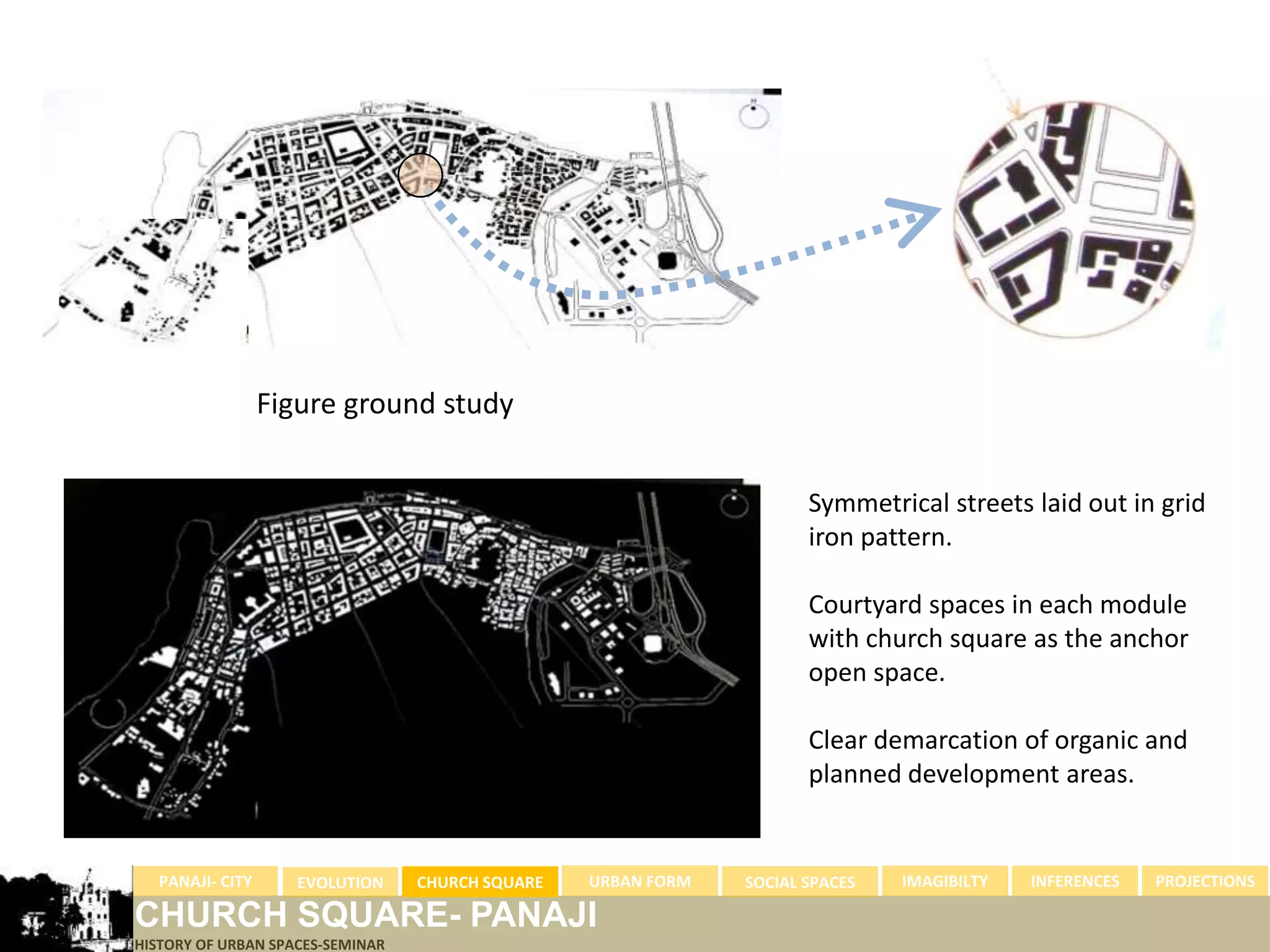 Figure ground study


                                                                      Symmetrical streets laid out in grid
                                                                      iron pattern.

                                                                      Courtyard spaces in each module
                                                                      with church square as the anchor
                                                                      open space.

                                                                      Clear demarcation of organic and
                                                                      planned development areas.


  PANAJI- CITY      EVOLUTION     CHURCH SQUARE   URBAN FORM   SOCIAL SPACES   IMAGIBILTY   INFERENCES   PROJECTIONS

CHURCH SQUARE- PANAJI
HISTORY OF URBAN SPACES-SEMINAR
 