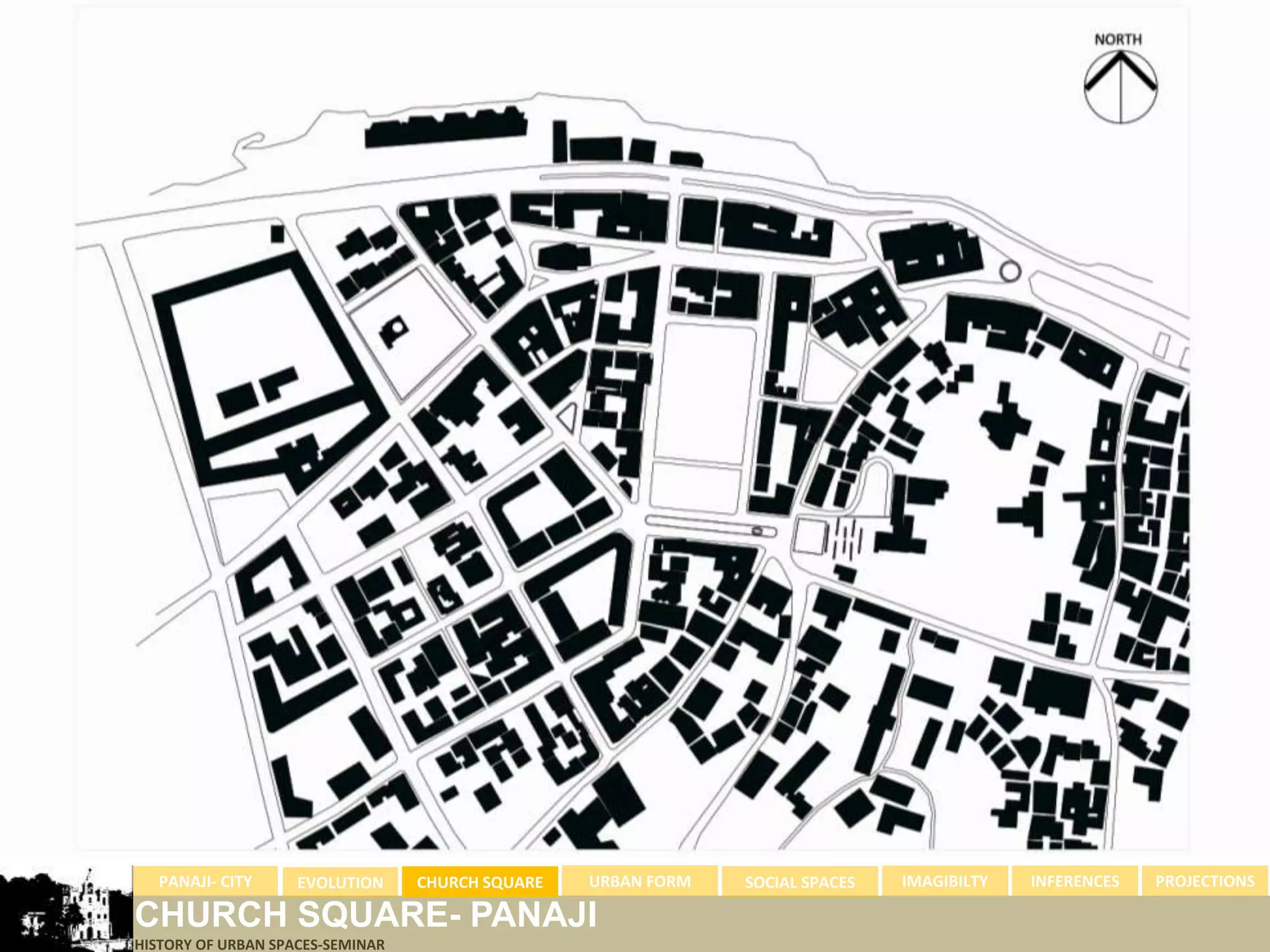 PANAJI- CITY      EVOLUTION     CHURCH SQUARE   URBAN FORM   SOCIAL SPACES   IMAGIBILTY   INFERENCES   PROJECTIONS

CHURCH SQUARE- PANAJI
HISTORY OF URBAN SPACES-SEMINAR
 