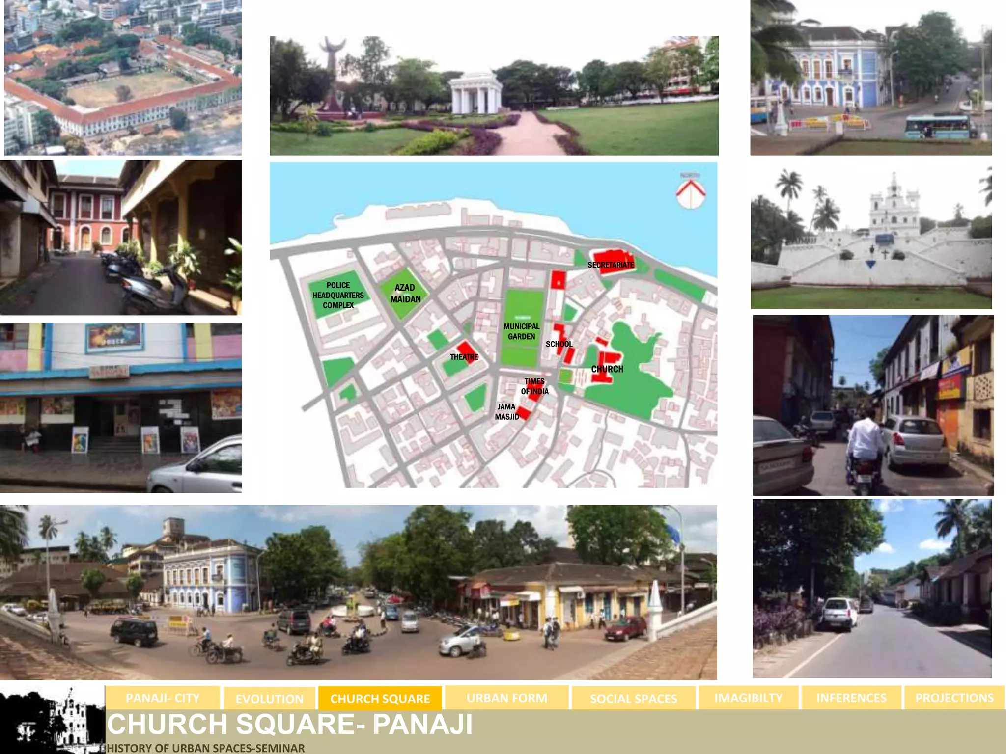 SECRETARIATE

                                     POLICE       AZAD
                                  HEADQUARTERS
                                                 MAIDAN
                                    COMPLEX

                                                                      MUNICIPAL
                                                                       GARDEN
                                                                                    SCHOOL
                                                          THEATRE
                                                                                             CHURCH
                                                                              TIMES
                                                                             OF INDIA
                                                                    JAMA
                                                                    MASJID




  PANAJI- CITY      EVOLUTION         CHURCH SQUARE           URBAN FORM                     SOCIAL SPACES   IMAGIBILTY   INFERENCES   PROJECTIONS

CHURCH SQUARE- PANAJI
HISTORY OF URBAN SPACES-SEMINAR
 