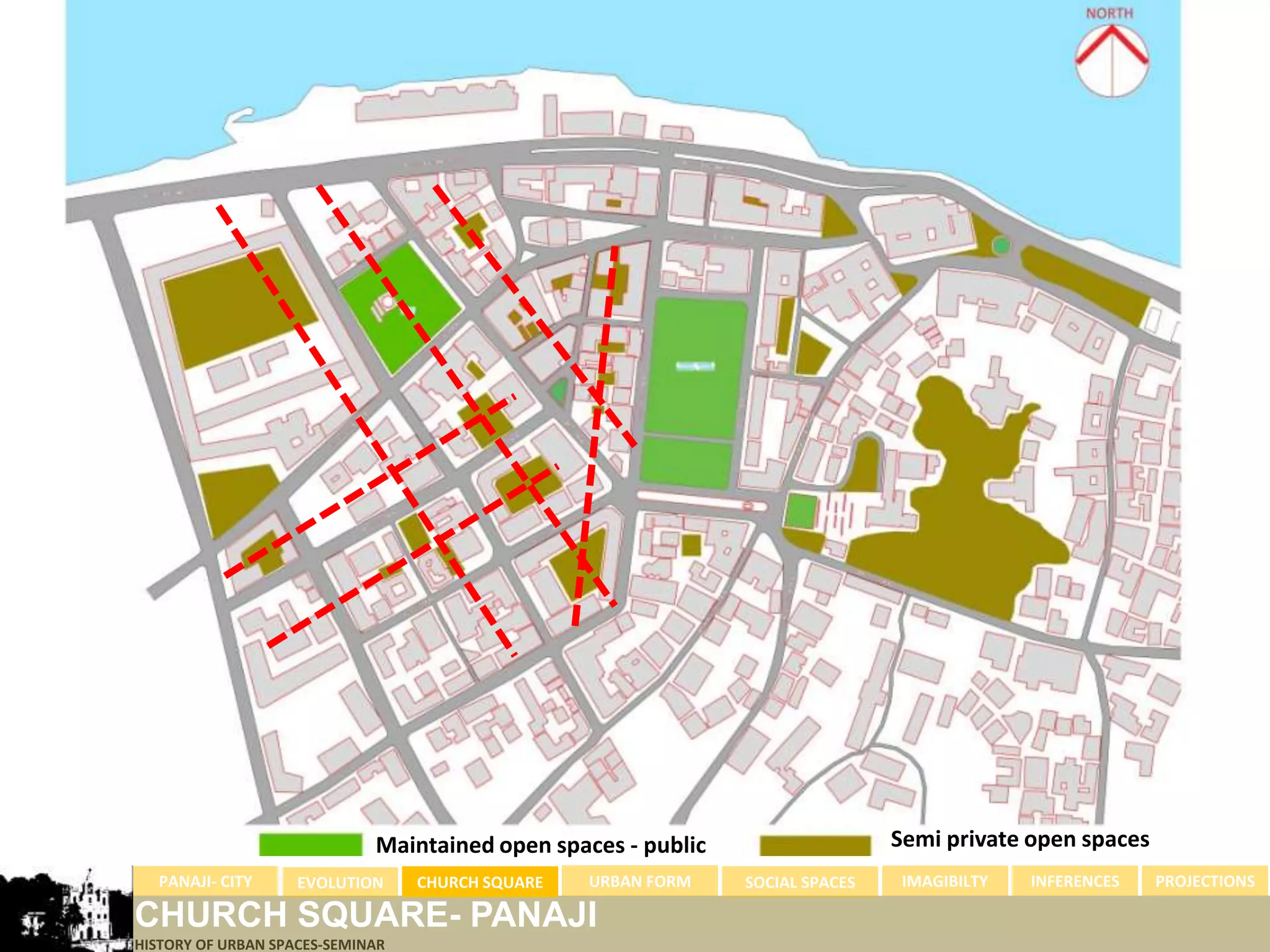 Maintained open spaces - public                   Semi private open spaces
  PANAJI- CITY      EVOLUTION     CHURCH SQUARE   URBAN FORM   SOCIAL SPACES    IMAGIBILTY   INFERENCES   PROJECTIONS

CHURCH SQUARE- PANAJI
HISTORY OF URBAN SPACES-SEMINAR
 
