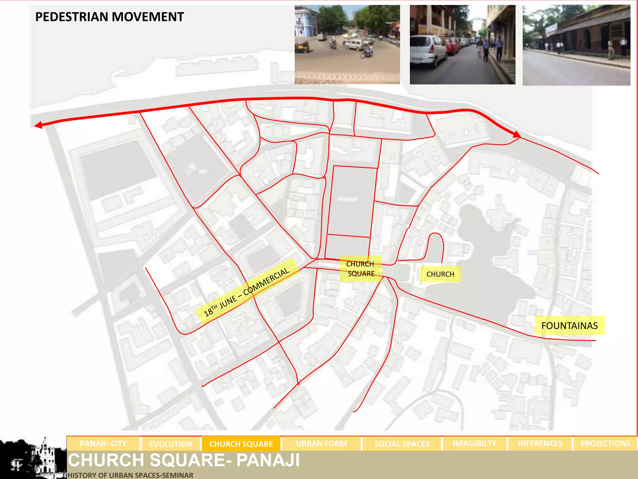 PEDESTRIAN MOVEMENT




                                                               CHURCH
                                                               SQUARE           CHURCH




                                                                                                       FOUNTAINAS




      PANAJI- CITY      EVOLUTION     CHURCH SQUARE   URBAN FORM    SOCIAL SPACES    IMAGIBILTY   INFERENCES   PROJECTIONS

    CHURCH SQUARE- PANAJI
    HISTORY OF URBAN SPACES-SEMINAR
 
