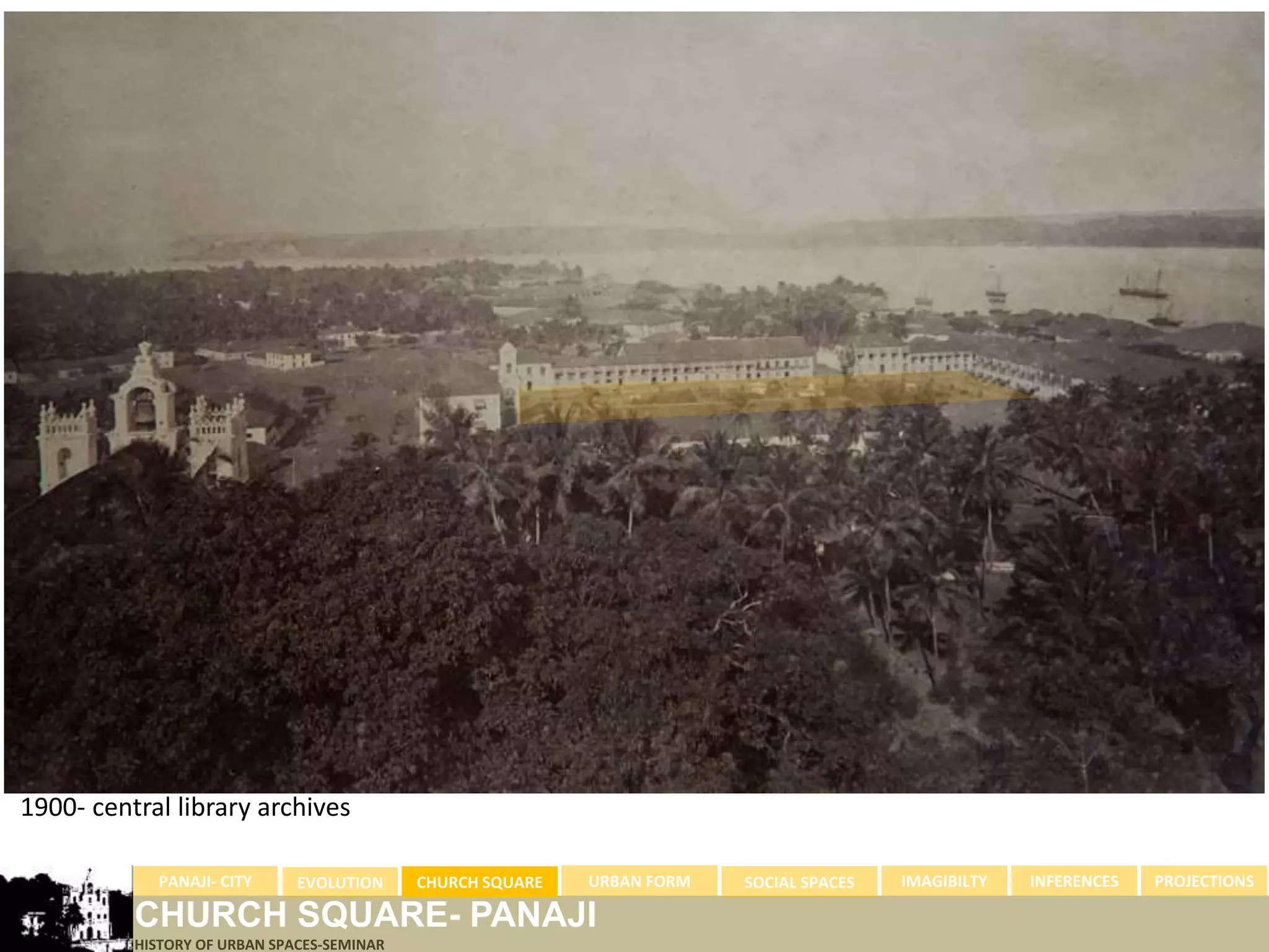 1900- central library archives

            PANAJI- CITY      EVOLUTION     CHURCH SQUARE   URBAN FORM   SOCIAL SPACES   IMAGIBILTY   INFERENCES   PROJECTIONS

          CHURCH SQUARE- PANAJI
          HISTORY OF URBAN SPACES-SEMINAR
 