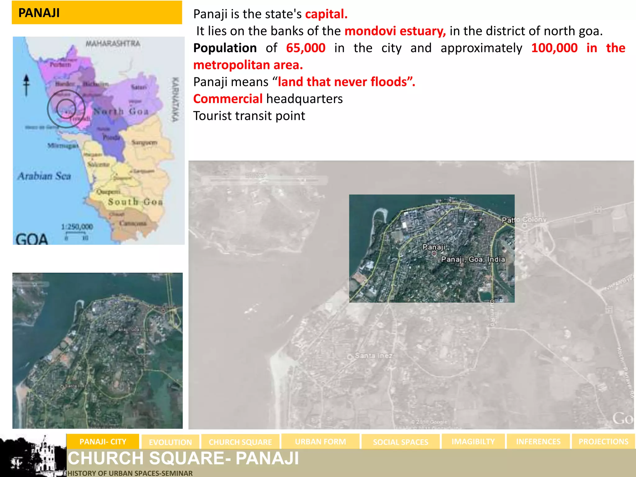 PANAJI                                     Panaji is the state's capital.
                                            It lies on the banks of the mondovi estuary, in the district of north goa.
                                           Population of 65,000 in the city and approximately 100,000 in the
                                           metropolitan area.
                                           Panaji means “land that never floods”.
                                           Commercial headquarters
                                           Tourist transit point




           PANAJI- CITY      EVOLUTION       CHURCH SQUARE   URBAN FORM   SOCIAL SPACES   IMAGIBILTY   INFERENCES   PROJECTIONS

         CHURCH SQUARE- PANAJI
         HISTORY OF URBAN SPACES-SEMINAR
 