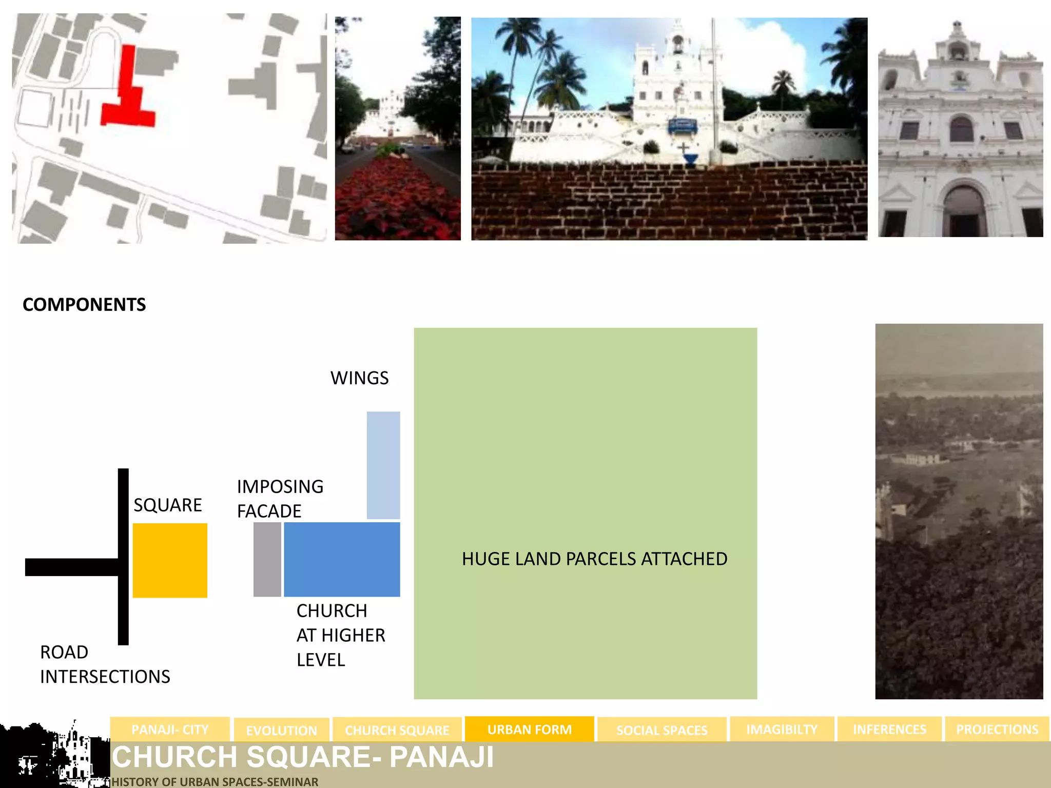 COMPONENTS


                                          WINGS




                          IMPOSING
           SQUARE         FACADE

                                                           HUGE LAND PARCELS ATTACHED

                                   CHURCH
                                   AT HIGHER
 ROAD                              LEVEL
 INTERSECTIONS

          PANAJI- CITY      EVOLUTION      CHURCH SQUARE     URBAN FORM   SOCIAL SPACES   IMAGIBILTY   INFERENCES   PROJECTIONS

        CHURCH SQUARE- PANAJI
        HISTORY OF URBAN SPACES-SEMINAR
 