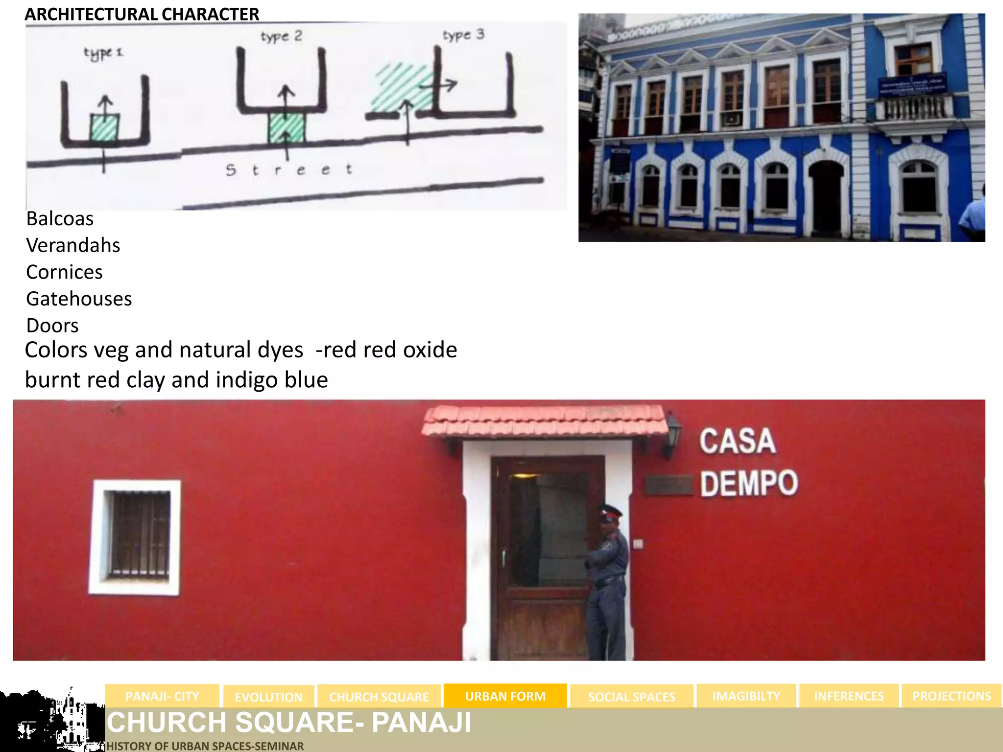 ARCHITECTURAL CHARACTER




Balcoas
Verandahs
Cornices
Gatehouses
Doors
Colors veg and natural dyes -red red oxide
burnt red clay and indigo blue




          PANAJI- CITY      EVOLUTION     CHURCH SQUARE   URBAN FORM   SOCIAL SPACES   IMAGIBILTY   INFERENCES   PROJECTIONS

        CHURCH SQUARE- PANAJI
        HISTORY OF URBAN SPACES-SEMINAR
 