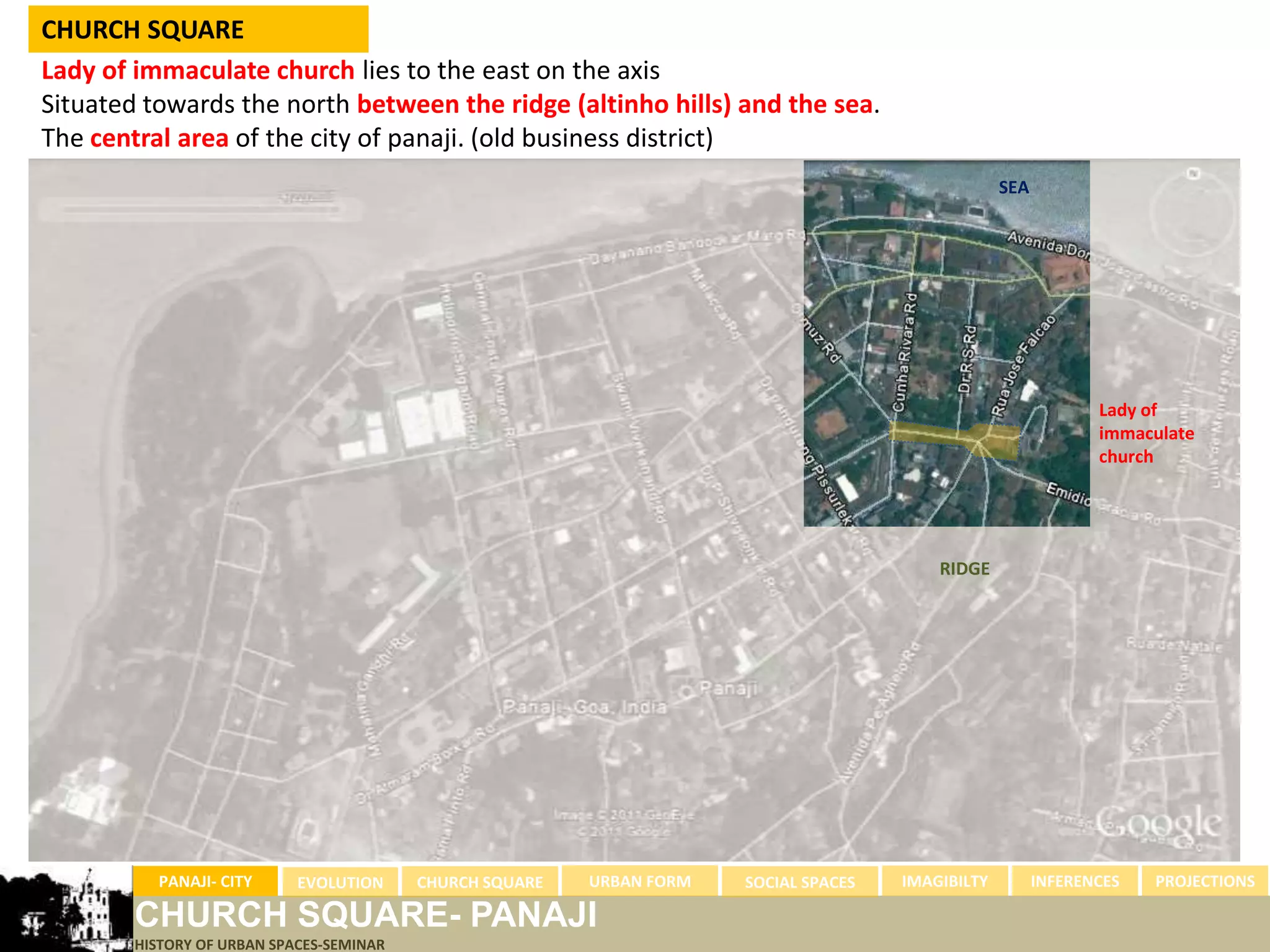 CHURCH SQUARE
Lady of immaculate church lies to the east on the axis
Situated towards the north between the ridge (altinho hills) and the sea.
The central area of the city of panaji. (old business district)
                                                                                                    SEA




                                                                                                                 Lady of
                                                                                                                 immaculate
                                                                                                                 church




                                                                                           RIDGE




          PANAJI- CITY      EVOLUTION     CHURCH SQUARE   URBAN FORM   SOCIAL SPACES   IMAGIBILTY         INFERENCES   PROJECTIONS

        CHURCH SQUARE- PANAJI
        HISTORY OF URBAN SPACES-SEMINAR
 