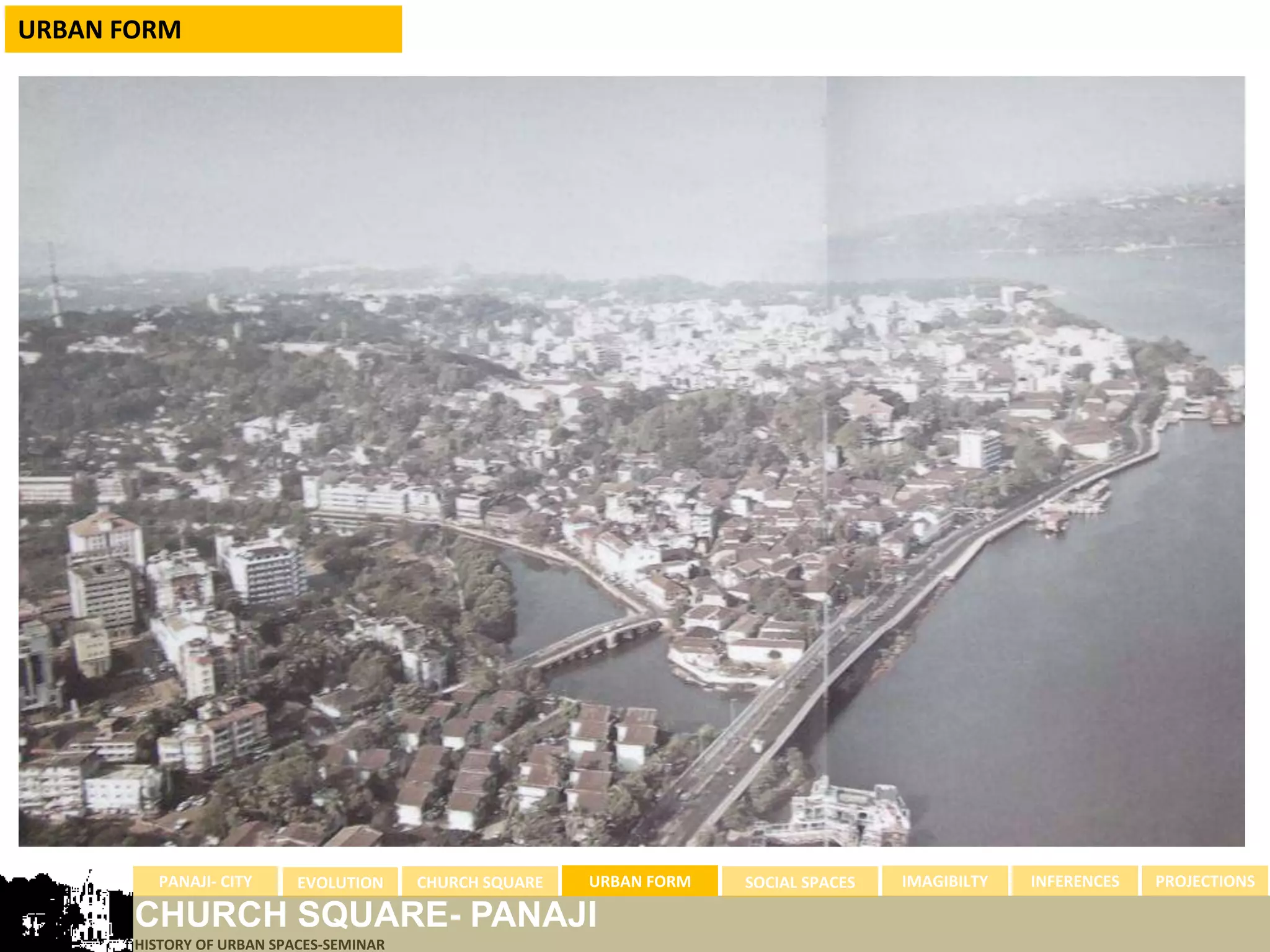 URBAN FORM




         PANAJI- CITY      EVOLUTION     CHURCH SQUARE   URBAN FORM   SOCIAL SPACES   IMAGIBILTY   INFERENCES   PROJECTIONS

       CHURCH SQUARE- PANAJI
       HISTORY OF URBAN SPACES-SEMINAR
 