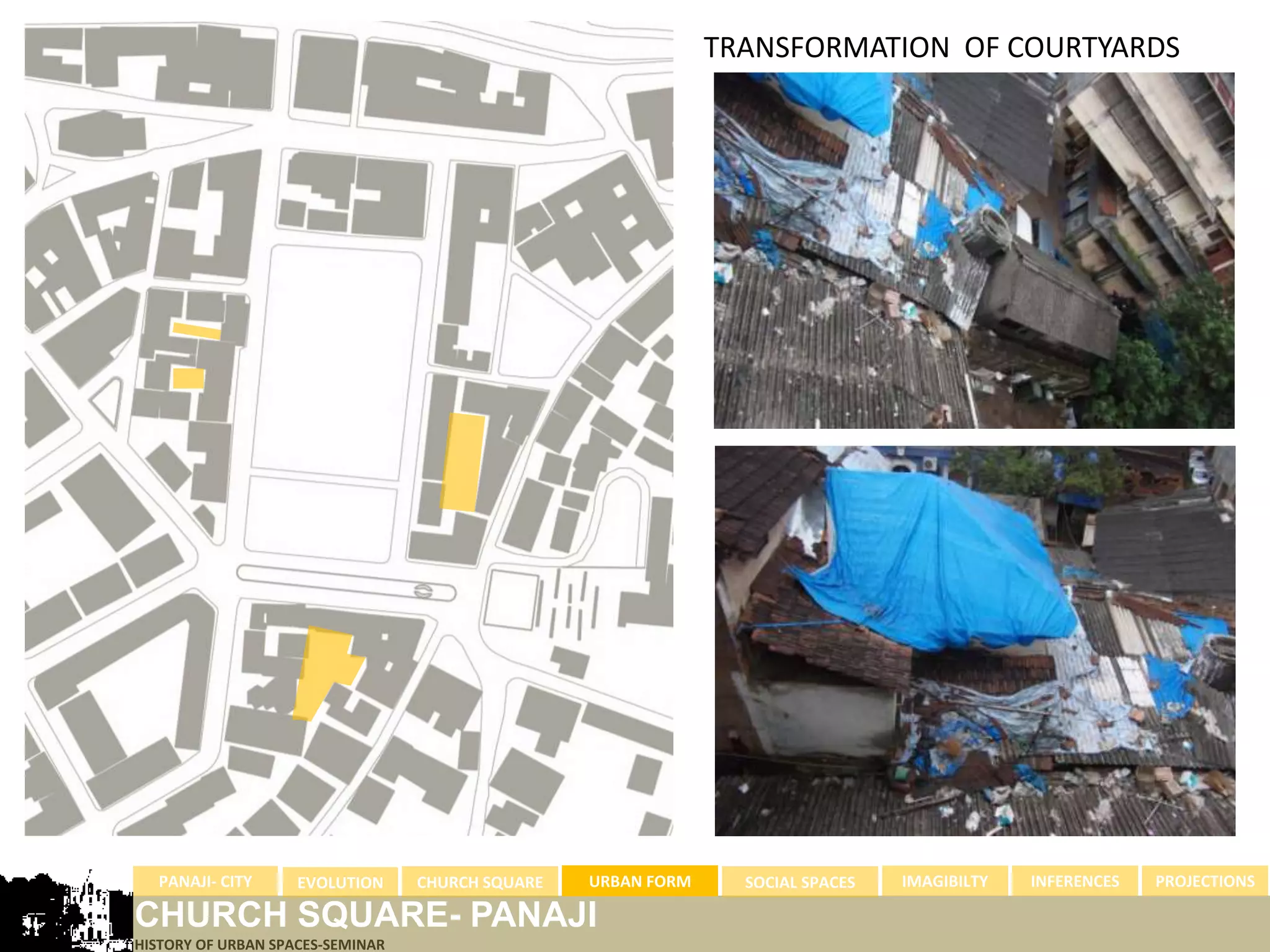 TRANSFORMATION OF COURTYARDS




  PANAJI- CITY      EVOLUTION     CHURCH SQUARE   URBAN FORM     SOCIAL SPACES   IMAGIBILTY   INFERENCES   PROJECTIONS

CHURCH SQUARE- PANAJI
HISTORY OF URBAN SPACES-SEMINAR
 