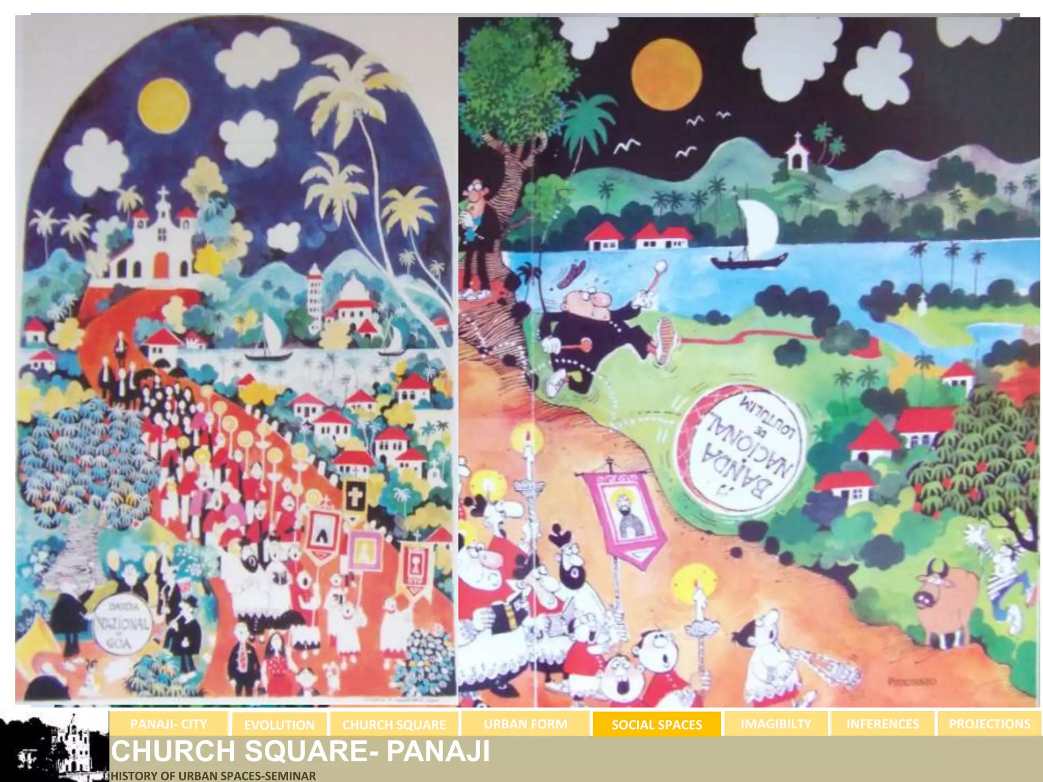 PANAJI- CITY      EVOLUTION     CHURCH SQUARE   URBAN FORM   SOCIAL SPACES   IMAGIBILTY   INFERENCES   PROJECTIONS

CHURCH SQUARE- PANAJI
HISTORY OF URBAN SPACES-SEMINAR
 