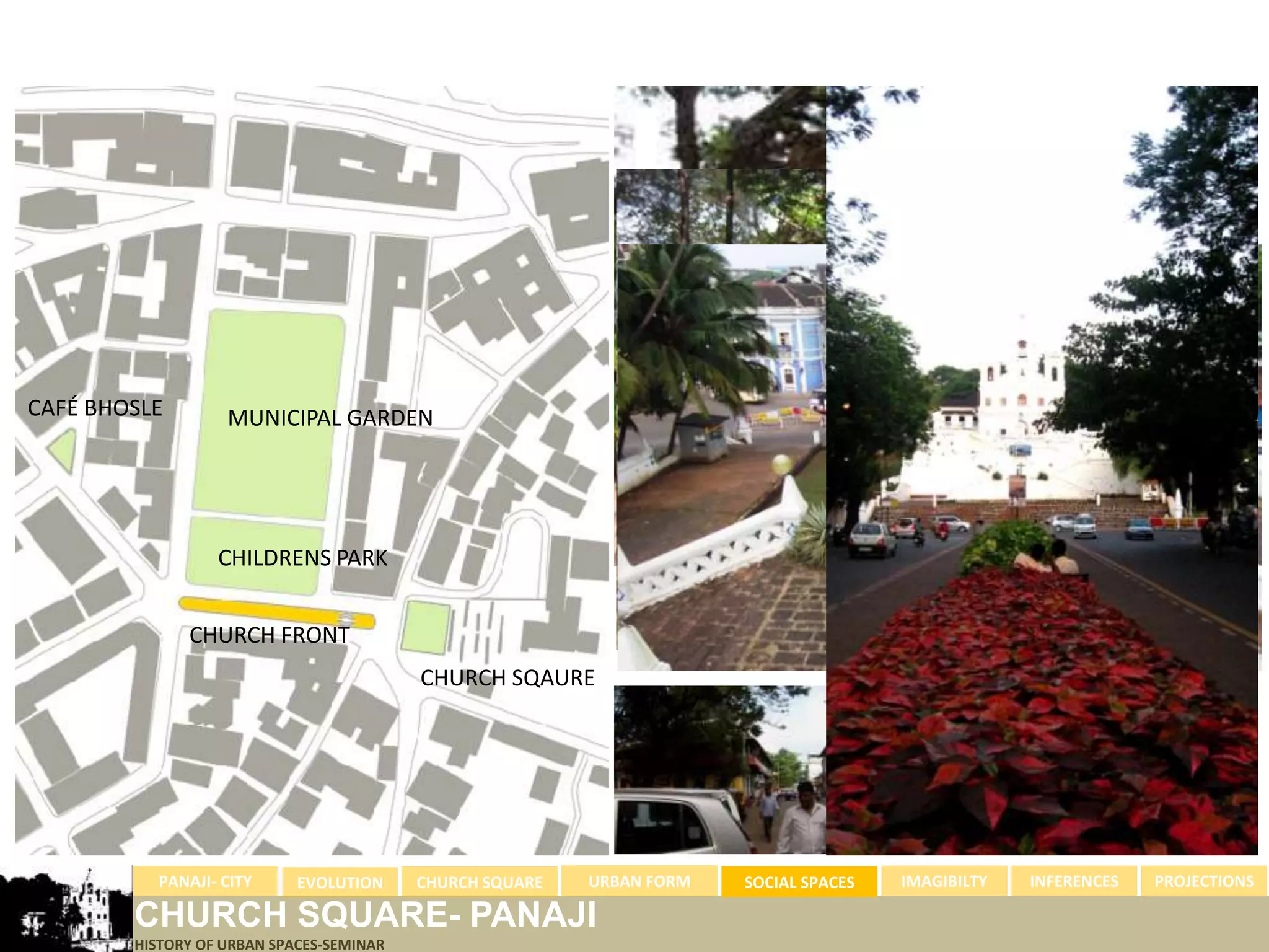 CAFÉ BHOSLE        MUNICIPAL GARDEN




                  CHILDRENS PARK


              CHURCH FRONT
                                          CHURCH SQAURE




          PANAJI- CITY      EVOLUTION     CHURCH SQUARE   URBAN FORM   SOCIAL SPACES   IMAGIBILTY   INFERENCES   PROJECTIONS

        CHURCH SQUARE- PANAJI
        HISTORY OF URBAN SPACES-SEMINAR
 