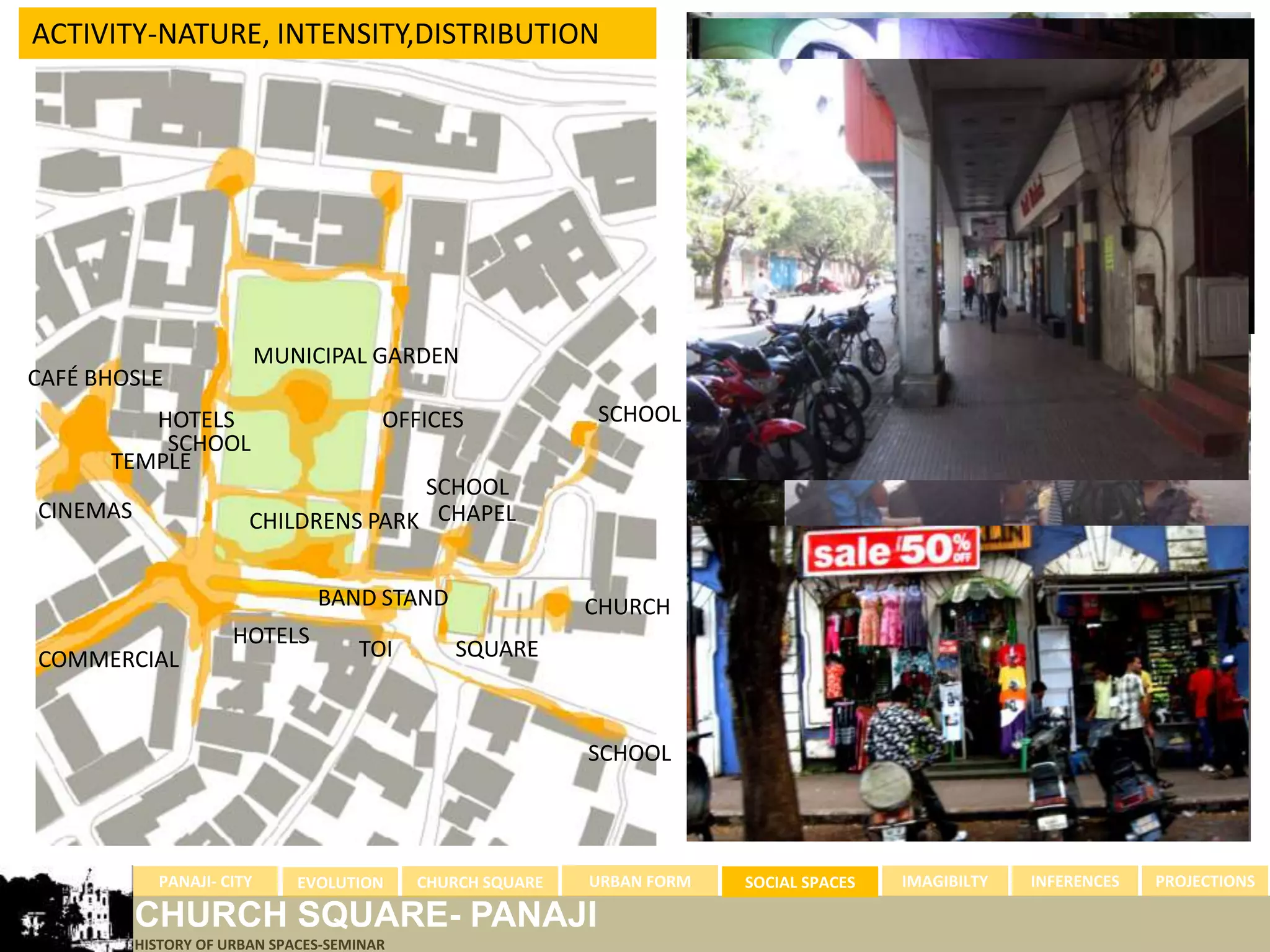 ACTIVITY-NATURE, INTENSITY,DISTRIBUTION




                           MUNICIPAL GARDEN
CAFÉ BHOSLE
         HOTELS                         OFFICES             SCHOOL
          SCHOOL
      TEMPLE
                                      SCHOOL
CINEMAS                 CHILDRENS PARK CHAPEL


                                BAND STAND                  CHURCH
                      HOTELS
COMMERCIAL                           TOI       SQUARE



                                                            SCHOOL




            PANAJI- CITY      EVOLUTION     CHURCH SQUARE   URBAN FORM   SOCIAL SPACES   IMAGIBILTY   INFERENCES   PROJECTIONS

          CHURCH SQUARE- PANAJI
          HISTORY OF URBAN SPACES-SEMINAR
 