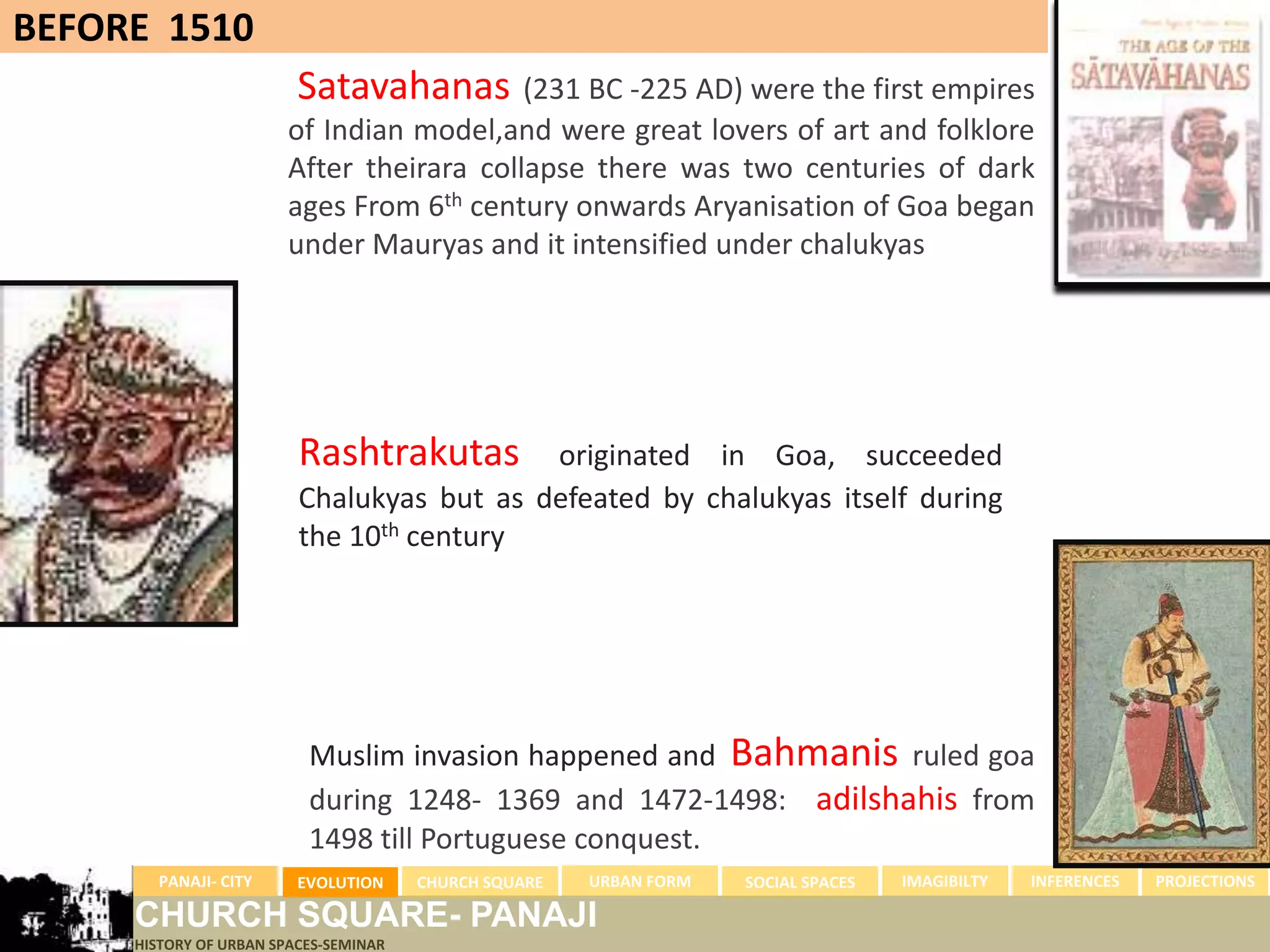 BEFORE 1510
                         Satavahanas      (231 BC -225 AD) were the first empires
                       of Indian model,and were great lovers of art and folklore
                       After theirara collapse there was two centuries of dark
                       ages From 6th century onwards Aryanisation of Goa began
                       under Mauryas and it intensified under chalukyas




                         Rashtrakutas      originated in Goa, succeeded
                         Chalukyas but as defeated by chalukyas itself during
                         the 10th century




                          Muslim invasion happened and Bahmanis ruled goa
                          during 1248- 1369 and 1472-1498: adilshahis from
                          1498 till Portuguese conquest.
       PANAJI- CITY      EVOLUTION     CHURCH SQUARE   URBAN FORM   SOCIAL SPACES   IMAGIBILTY   INFERENCES   PROJECTIONS

     CHURCH SQUARE- PANAJI
     HISTORY OF URBAN SPACES-SEMINAR
 