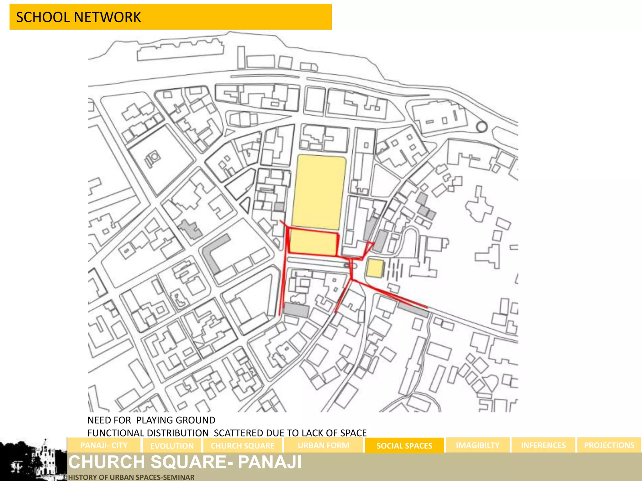 SCHOOL NETWORK




         NEED FOR PLAYING GROUND
         FUNCTIONAL DISTRIBUTION SCATTERED DUE TO LACK OF SPACE
       PANAJI- CITY      EVOLUTION     CHURCH SQUARE   URBAN FORM   SOCIAL SPACES   IMAGIBILTY   INFERENCES   PROJECTIONS

     CHURCH SQUARE- PANAJI
     HISTORY OF URBAN SPACES-SEMINAR
 