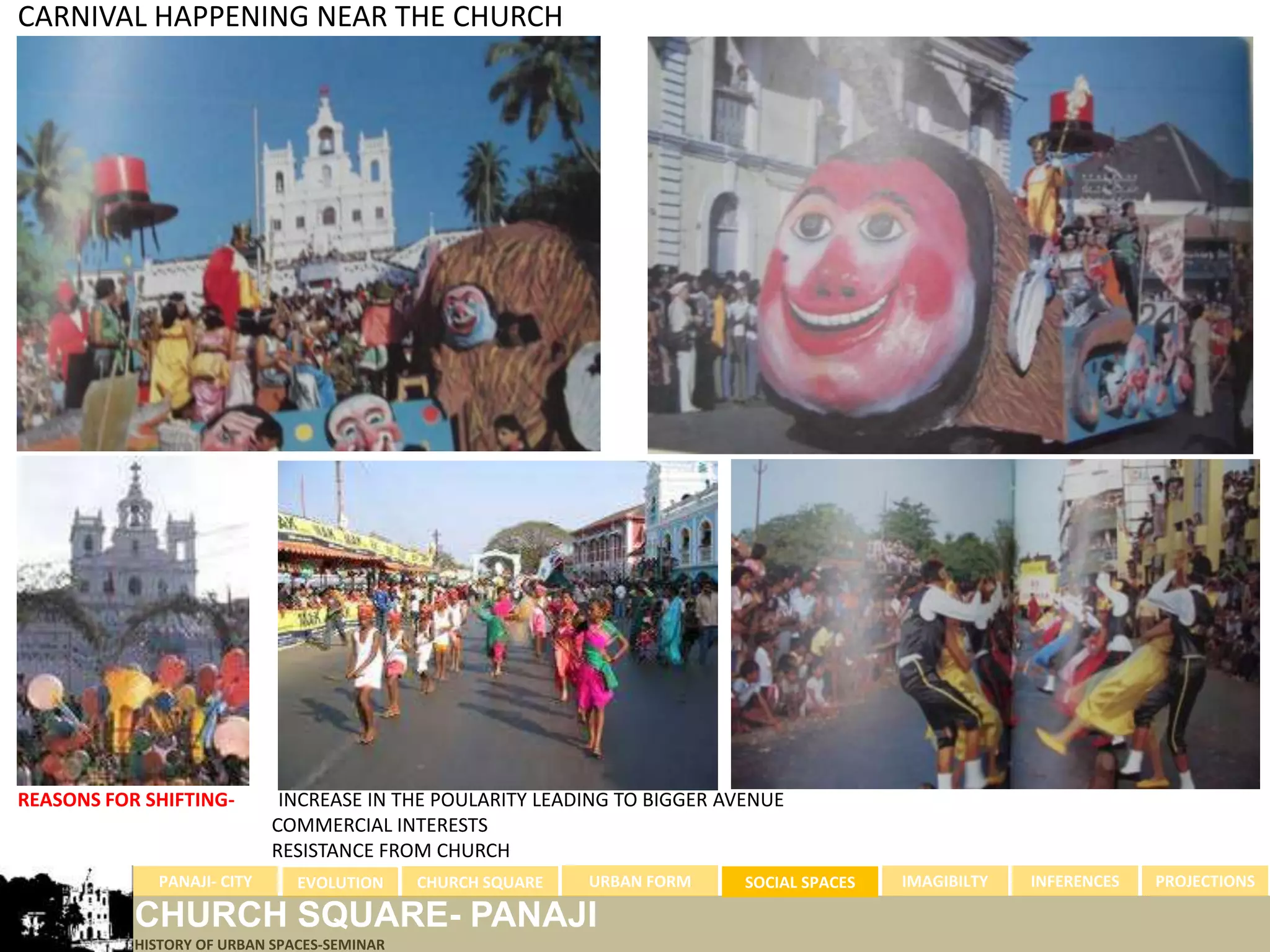 CARNIVAL HAPPENING NEAR THE CHURCH




REASONS FOR SHIFTING-        INCREASE IN THE POULARITY LEADING TO BIGGER AVENUE
                            COMMERCIAL INTERESTS
                            RESISTANCE FROM CHURCH
             PANAJI- CITY      EVOLUTION     CHURCH SQUARE   URBAN FORM    SOCIAL SPACES   IMAGIBILTY   INFERENCES   PROJECTIONS

           CHURCH SQUARE- PANAJI
           HISTORY OF URBAN SPACES-SEMINAR
 