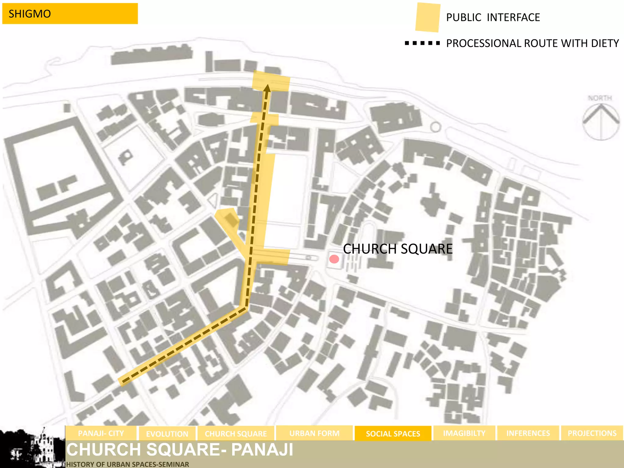 SHIGMO                                                                                    PUBLIC INTERFACE

                                                                                          PROCESSIONAL ROUTE WITH DIETY




                                                                        CHURCH SQUARE




           PANAJI- CITY      EVOLUTION     CHURCH SQUARE   URBAN FORM     SOCIAL SPACES   IMAGIBILTY   INFERENCES   PROJECTIONS

         CHURCH SQUARE- PANAJI
         HISTORY OF URBAN SPACES-SEMINAR
 