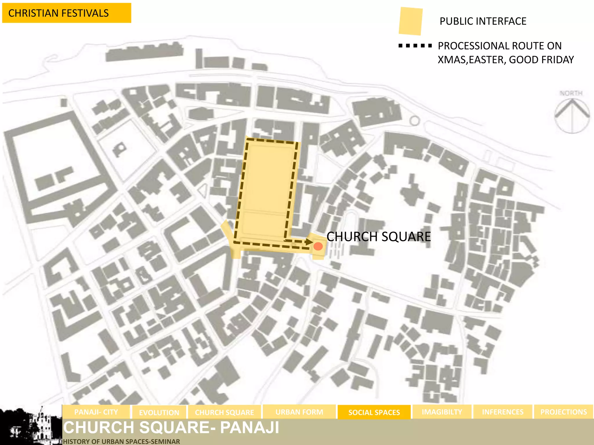 CHRISTIAN FESTIVALS
                                                                                               PUBLIC INTERFACE

                                                                                              PROCESSIONAL ROUTE ON
                                                                                              XMAS,EASTER, GOOD FRIDAY




                                                                         CHURCH SQUARE




            PANAJI- CITY      EVOLUTION     CHURCH SQUARE   URBAN FORM     SOCIAL SPACES   IMAGIBILTY   INFERENCES   PROJECTIONS

          CHURCH SQUARE- PANAJI
          HISTORY OF URBAN SPACES-SEMINAR
 