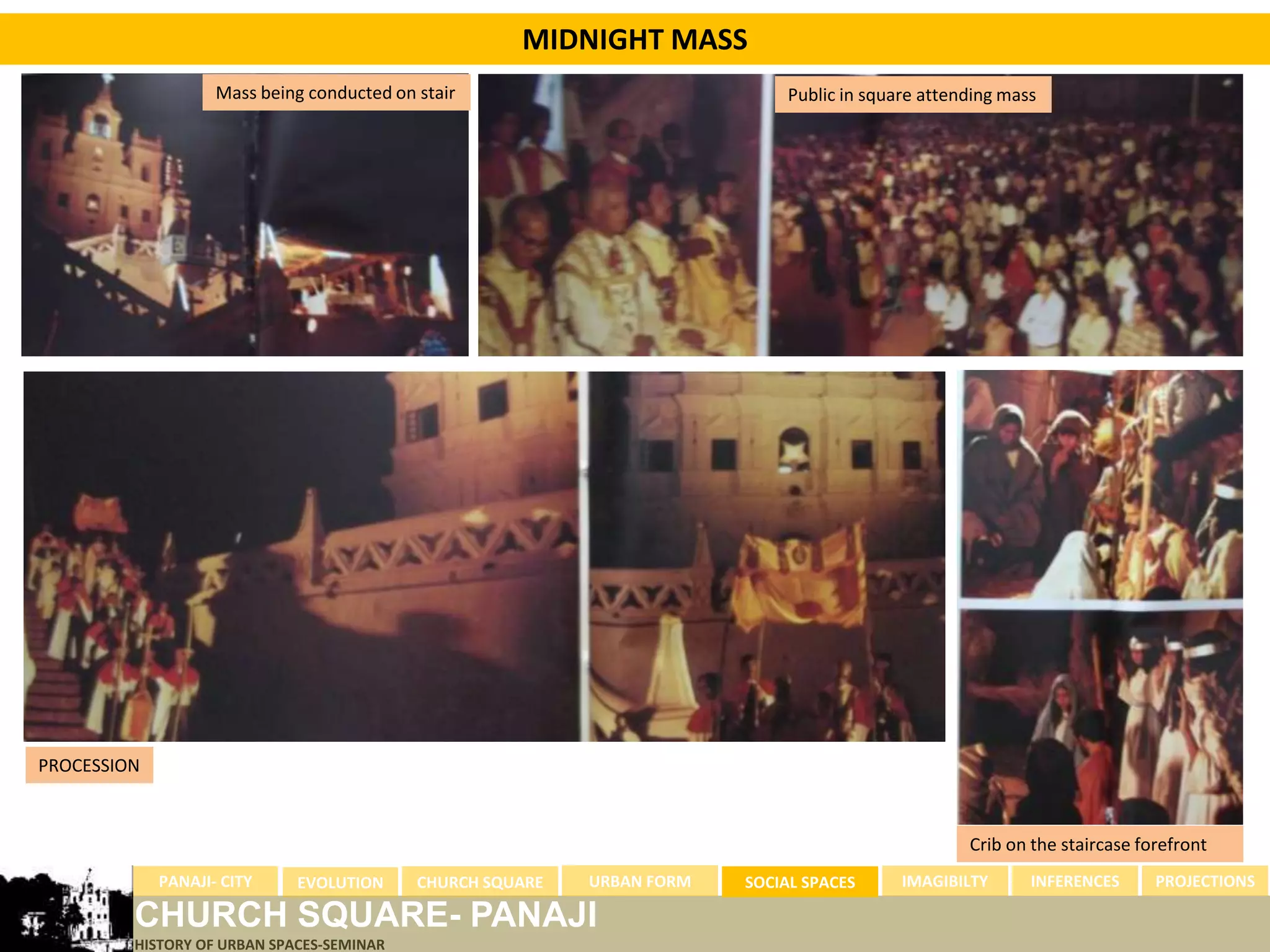 MIDNIGHT MASS
                    Mass being conducted on stair                             Public in square attending mass




PROCESSION



                                                                                                    Crib on the staircase forefront
             PANAJI- CITY    EVOLUTION      CHURCH SQUARE   URBAN FORM   SOCIAL SPACES      IMAGIBILTY      INFERENCES      PROJECTIONS

         CHURCH SQUARE- PANAJI
         HISTORY OF URBAN SPACES-SEMINAR
 
