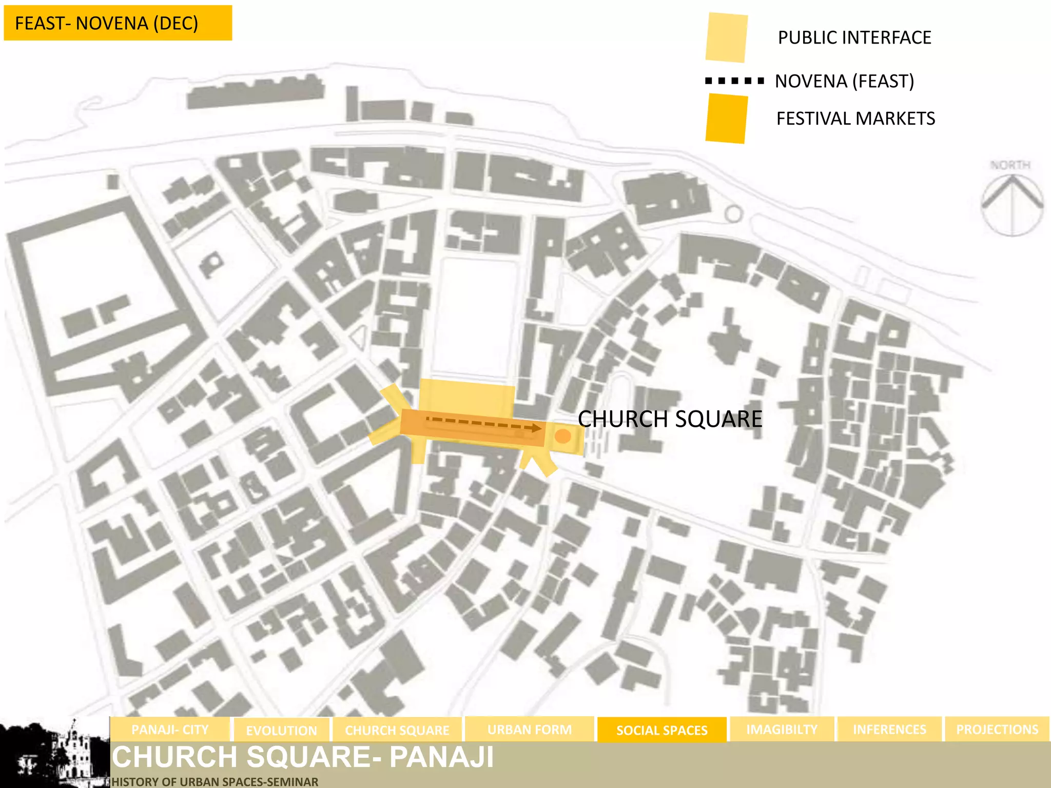 FEAST- NOVENA (DEC)
                                                                                              PUBLIC INTERFACE

                                                                                             NOVENA (FEAST)
                                                                                              FESTIVAL MARKETS




                                                                        CHURCH SQUARE




            PANAJI- CITY     EVOLUTION     CHURCH SQUARE   URBAN FORM     SOCIAL SPACES   IMAGIBILTY   INFERENCES   PROJECTIONS

         CHURCH SQUARE- PANAJI
         HISTORY OF URBAN SPACES-SEMINAR
 